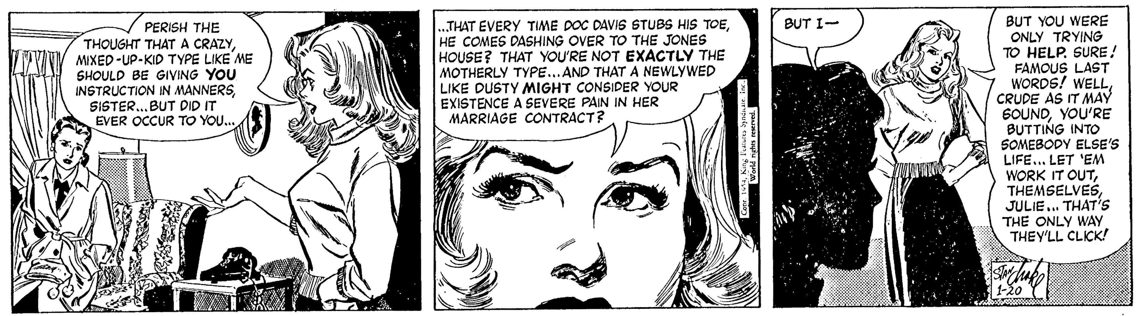 Vertebrate OCR: BUT YOU WERE ONLY TRYING TO HELP. SURE! FAMOUS LAST WORDS! WELLCRUDE AS IT MAY SOUNDYOU'RE BUTTING INTO SOMEBODY ELSE'S LIFE... LET 'EM WORK IT OUTJULIE.. THAT'S THE ONLY WAY THEY'LL CLICK! BUT I- „THAT EVERY TIME DOC DAVIS STUBS HIS TOEHE COMES DASHING OVER TO THE JONES HOUSE? THAT YOU'RE NOT EXACTLY THE MOTHERLY TYPE...AND THATA NEWLYWED LIKE DUSTY MIGHT CONSIDER YOUR EXISTENCE A SEVERE PAIN IN HER MARRIAGE CONTRACT? PERISH THE THOUGHT THAT A CRAZYMIXED-UP-KID TYPE LIKE ME SHOULD BE GIVING YOU INSTRUCTION IN MANNERSSISTER...BUT DID IT EVER OCCUR TO YOU.. 1-20 BUT YOU WERE ONLY TRYING TO HELP. SURE! FAMOUS LAST WORDS! WELLCRUDE AS IT MAY SOUNDYOU'RE BUTTING INTO SOMEBODY ELSE'S LIFE... LET 'EM WORK IT OUTJULIE.. THAT'S THE ONLY WAY THEY'LL CLICK! BUT I- „THAT EVERY TIME DOC DAVIS STUBS HIS TOEHE COMES DASHING OVER TO THE JONES HOUSE? THAT YOU'RE NOT EXACTLY THE MOTHERLY TYPE...AND THATA NEWLYWED LIKE DUSTY MIGHT CONSIDER YOUR EXISTENCE A SEVERE PAIN IN HER MARRIAGE CONTRACT? PERISH THE THOUGHT THAT A CRAZYMIXED-UP-KID TYPE LIKE ME SHOULD BE GIVING YOU INSTRUCTION IN MANNERSSISTER...BUT DID IT EVER OCCUR TO YOU.. 1-20