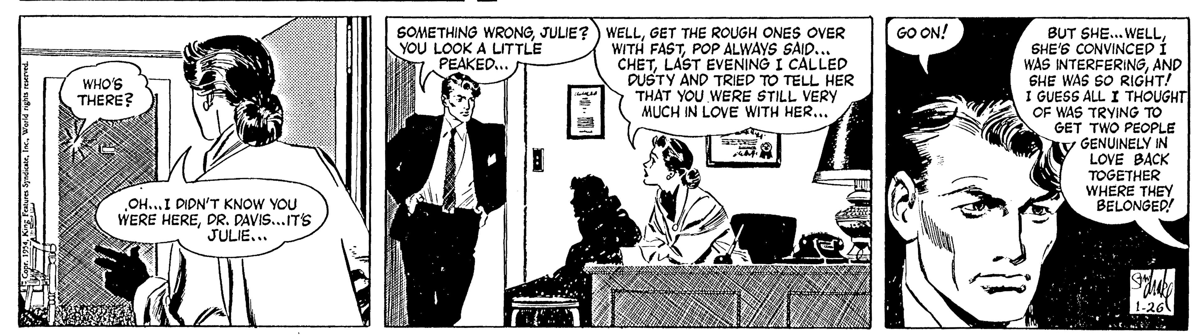 Comic book OCR: SOMETHING WRONGGET THE ROUGH ONES OVER WITH FASTPOP ALWAYS SAID... CHETLAST EVENING I CALLED DUSTY AND TRIED TO TELL HER THAT YOU WERE STILL VERY MUCH IN LOVE WITH HER... GO ON! BUT SHE... WELLSHE'S CONVINCED Í WAS INTERFERINGAND SHE WAS SO RIGHT! I GUESS ALL I THOUGHT OF WAS TRYING TO GET TWO PEOPLE V GENUINELY IN LOVE BACK TOGETHER WHERE THEY BELONGED! YOU LOOK A LITTLE PEAKED.. WHO'S THERE? OH...I DIDN'T KNOW YOU WERE HEREDR. DAVIS...IT'S JULIE... ? SOMETHING WRONGJULIE?) WELLGET THE ROUGH ONES OVER WITH FASTPOP ALWAYS SAID... CHETLAST EVENING I CALLED DUSTY AND TRIED TO TELL HER THAT YOU WERE STILL VERY MUCH IN LOVE WITH HER... GO ON! BUT SHE... WELLSHE'S CONVINCED Í WAS INTERFERINGAND SHE WAS SO RIGHT! I GUESS ALL I THOUGHT OF WAS TRYING TO GET TWO PEOPLE V GENUINELY IN LOVE BACK TOGETHER WHERE THEY BELONGED! YOU LOOK A LITTLE PEAKED.. WHO'S THERE? OH...I DIDN'T KNOW YOU WERE HEREDR. DAVIS...IT'S JULIE... ?
