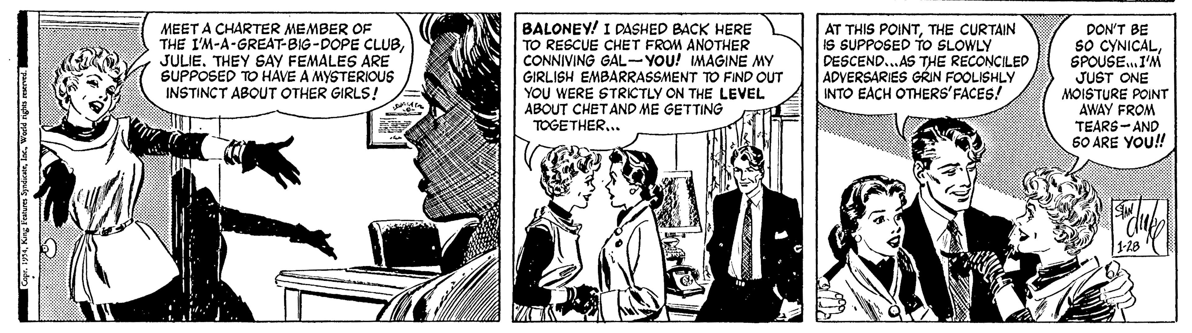 Interaction OCR: MEET A CHARTER MEMBER OF THE I'M-A-GREAT-BIG-DOPE CLUBJULIE. THEY SAY FEMALES ARE SUPPOSED TO HAVE A MYSTERIOUS INSTINCT ABOUT OTHER GIRLS! BALONEY! I DASHED BACK HERE TO RESCUE CHET FROM ANOTHER CONNIVING GAL- YOU! IMAGINE MY GIRLISH EMBARRASSMENT TO FIND OUT YOU WERE STRICTLY ON THE LEVEL ABOUT CHETAND ME GETTING TOGETHER... AT THIS POINTTHE CURTAIN IS SUPPOSED TO SLOWLY DESCEND...AS THE RECONCILED ADVERSARIES GRIN FOOLISHLY INTO EACH OTHERS'FACES! DON'T BE sO CYNICALSPOUSE.I'M JUST ONE MOISTURE POINT AWAY FROM TEARS-AND 60 ARE YOU!! 1-28 MEET A CHARTER MEMBER OF THE I'M-A-GREAT-BIG-DOPE CLUBJULIE. THEY SAY FEMALES ARE SUPPOSED TO HAVE A MYSTERIOUS INSTINCT ABOUT OTHER GIRLS! BALONEY! I DASHED BACK HERE TO RESCUE CHET FROM ANOTHER CONNIVING GAL- YOU! IMAGINE MY GIRLISH EMBARRASSMENT TO FIND OUT YOU WERE STRICTLY ON THE LEVEL ABOUT CHETAND ME GETTING TOGETHER... AT THIS POINTTHE CURTAIN IS SUPPOSED TO SLOWLY DESCEND...AS THE RECONCILED ADVERSARIES GRIN FOOLISHLY INTO EACH OTHERS'FACES! DON'T BE sO CYNICALSPOUSE.I'M JUST ONE MOISTURE POINT AWAY FROM TEARS-AND 60 ARE YOU!! 1-28