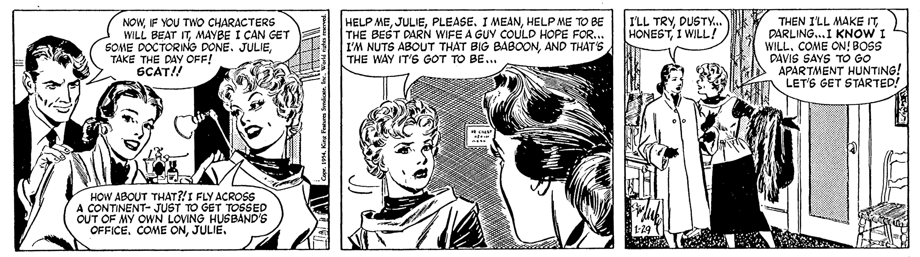 Comic book OCR: NOWIF YOU TWO CHARACTERS WILL BEAT ITMAYBE I CAN GET SOME DOCTORING DONETAKE THE DAY OFF! SCAT!! HELP MEHELP ME TO BE THE BEST DARN WIFE A GUY COULD HOPE FOR... I'M NUTS ABOUT THAT BIG BABOONAND THAT'S THE WAY IT'S GOT TO BE... I'LL TRYDUSTY.. HONESTI WILL ! THEN I'LL MAKE ITDARLING..I KNOW I WILLCOME ON! BOSS DAVIS SAYS TO GO APARTMENT HUNTING! LET'S GET STARTED! HOW ABOUT THAT?!I FLY ACROSS A CONTINENT- JUST TO GET TOSSED OUT OF MY OWN LOVING HUSBAND'S OFFICEJULIE. 1-29 NOWIF YOU TWO CHARACTERS WILL BEAT ITMAYBE I CAN GET SOME DOCTORING DONETAKE THE DAY OFF! SCAT!! HELP MEPLEASE. I MEANHELP ME TO BE THE BEST DARN WIFE A GUY COULD HOPE FOR... I'M NUTS ABOUT THAT BIG BABOONAND THAT'S THE WAY IT'S GOT TO BE... I'LL TRYDUSTY.. HONESTI WILL ! THEN I'LL MAKE ITDARLING..I KNOW I WILLCOME ON! BOSS DAVIS SAYS TO GO APARTMENT HUNTING! LET'S GET STARTED! HOW ABOUT THAT?!I FLY ACROSS A CONTINENT- JUST TO GET TOSSED OUT OF MY OWN LOVING HUSBAND'S OFFICECOME ONJULIE. 1-29
