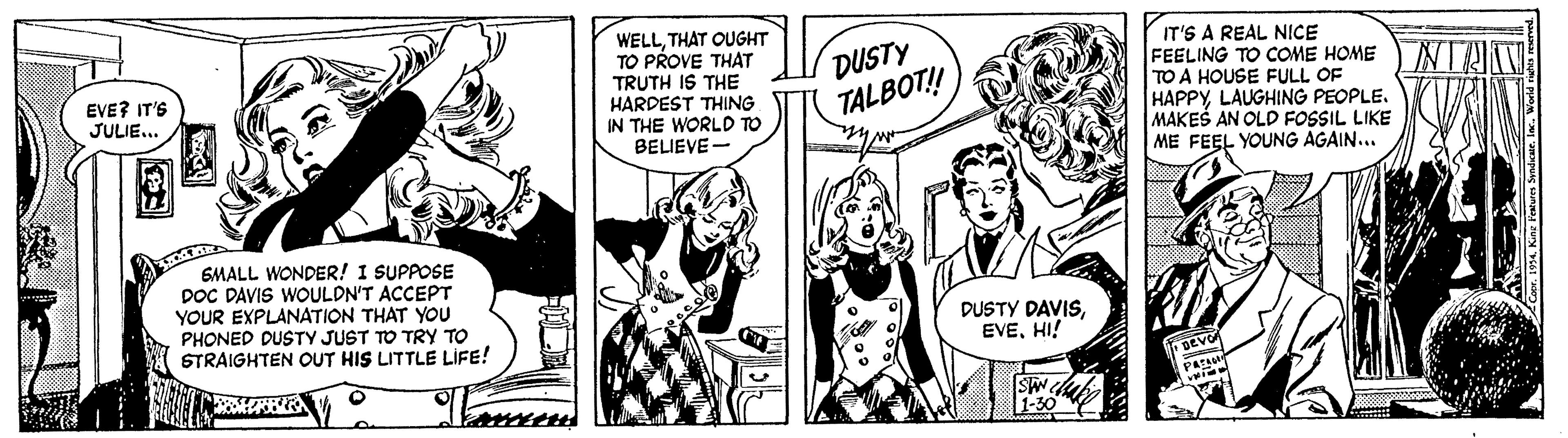 Font OCR: WELLTHAT OUGHT TO PROVE THAT TRUTH IS THE HARDEST THING IN THE WORLD TO BELIEVE - DUSTY TALBOT! IT'S A REAL NICE FEELING TO COME HOME TO A HOUSE FULL OF HAPPYLAUGHING PEOPLE. MAKES AN OLD FOSSIL LIKE ME FEEL YOUNG AGAIN... EVE? IT'S JULIE.. 6MALL WONDER! I SUPPOSE DOC DAVIS WOULDN'T ACCEPT YOUR EXPLANATION THAT YOU PHONED DUSTY JUST TO TRY TO STRAIGHTEN OUT HIS LITTLE LIFE! DUSTY DAVISHI! WELLTHAT OUGHT TO PROVE THAT TRUTH IS THE HARDEST THING IN THE WORLD TO BELIEVE - DUSTY TALBOT! IT'S A REAL NICE FEELING TO COME HOME TO A HOUSE FULL OF HAPPYLAUGHING PEOPLE. MAKES AN OLD FOSSIL LIKE ME FEEL YOUNG AGAIN... EVE? IT'S JULIE.. 6MALL WONDER! I SUPPOSE DOC DAVIS WOULDN'T ACCEPT YOUR EXPLANATION THAT YOU PHONED DUSTY JUST TO TRY TO STRAIGHTEN OUT HIS LITTLE LIFE! DUSTY DAVIS