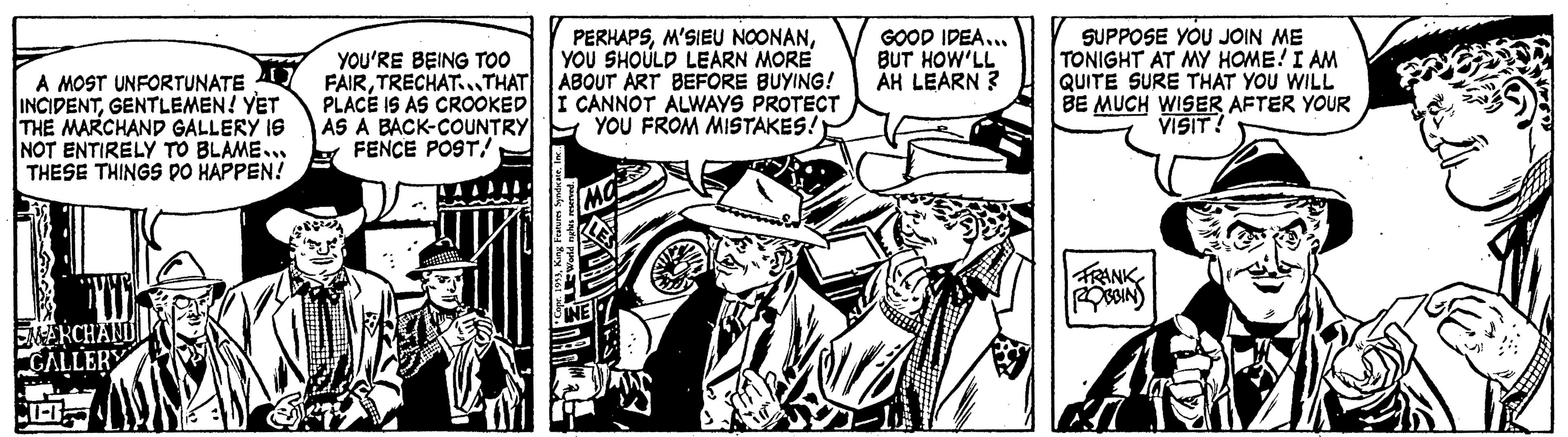 Comics OCR: A MOST UNFORTUNATE INCIDENTGENTLEMEN! YET THE MARCHAND GALLERY IS NOT ENTIRELY TO BLAME.. THESE THINGS DO HAPPEN! EMARCHAND GALLERY CU-B YOU'RE BEING TOO FAIRTRECHAT. THAT PLACE IS AS CROOKED AS A BACK-COUNTRY FENCE POSTYOU SHOULD LEARN MORE ABOUT ART BEFORE BUYING! I CANNOT ALWAYS PROTECT YOU FROM MISTAKES!! pr. 1953Inc.. World nights reserved. GOOD IDEA... BUT HOW'LL AH LEARN? SUPPOSE YOU JOIN ME TONIGHT AT MY HOME! I AM QUITE SURE THAT YOU WILL BE MUCH WISER AFTER YOUR VISIT! FRANK ROBBIN M A MOST UNFORTUNATE INCIDENTGENTLEMEN ! YET THE MARCHAND GALLERY IS NOT ENTIRELY TO BLAME .. THESE THINGS DO HAPPEN ! EMARCHAND GALLERY CU - B YOU'RE BEING TOO FAIRTRECHAT . THAT PLACE IS AS CROOKED AS A BACK - COUNTRY FENCE POSTM'SIEU NOONANYOU SHOULD LEARN MORE ABOUT ART BEFORE BUYING ! I CANNOT ALWAYS PROTECT YOU FROM MISTAKES !! pr . 1953King Features SyndicateInc .. World nights reserved . GOOD IDEA ... BUT HOW'LL AH LEARN ? SUPPOSE YOU JOIN ME TONIGHT AT MY HOME ! I AM QUITE SURE THAT YOU WILL BE MUCH WISER AFTER YOUR VISIT ! FRANK ROBBIN M