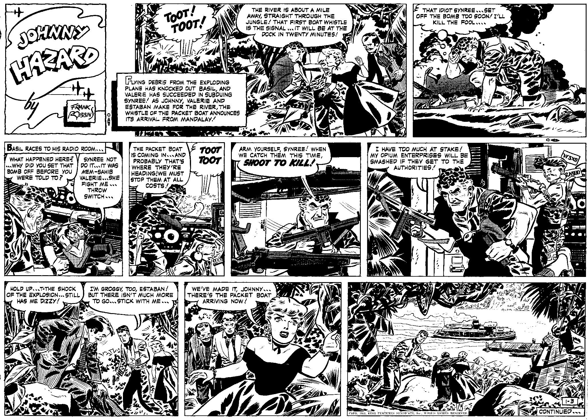 Parallel OCR: ++ JOHNNY HAZARD by #it FRANK ROBBIN BASIL RACES TO HIS RADIO ROOM... WHAT HAPPENED HERE? WHY DID YOU SET THAT BOMB OFF BEFORE YOU WERE TOLD TO? SYNREE NOT DO IT...IT WAS MEM-SAHIB VALERIE...SHE FIGHT ME THROW SWITCH... HOLD UP...T-THE SHOCK OF THE EXPLOSION...STILL HAS ME DIZZY! TOOT! TOOT! FLYING DEBRIS FROM THE EXPLODING PLANE HAS KNOCKED OUT BASILAND VALERIE HAS SUCCEEDED IN SUBDUING SYNREE. AS JOHNNYVALERIE AND ESTABAN MAKE FOR THE RIVERTHE WHISTLE OF THE PACKET BOAT ANNOUNCES ITS ARRIVAL FROM MANDALAY. UNT THE PACKET BOAT IS COMING IN...AND PROBABLY THAT'S WHERE THEY'RE HEADING!WE MUST STOP THEM AT ALL COSTS! I'M GROGGYESTABAN! BUT THERE ISN'T MUCH MORE TO GO...STICK WITH ME... TOOT TOOT THE RIVER IS ABOUT A MILE AWAYSTRAIGHT THROUGH THE JUNGLE! THAT FIRST BOAT WHISTLE IS THE SIGNAL IT WILL BE AT THE DOCK IN TWENTY MINUTES! ARM YOURSELFSYNREE! WHEN WE CATCH THEM THIS TIMESHOOT TO KILL! WE'VE MADE ITJOHNNY... THERE'S THE PACKET BOAT ARRIVING NOW! DE THAT IDIOT SYNREE...SET OFF THE BOMB TOO SOON! I'LL KILL THE FOOL.... I HAVE TOO MUCH AT STAKE! MY OPIUM ENTERPRISES WILL BE SMASHED IF THEY GET TO THE AUTHORITIES374 COPR. 1953WORLD RIGHTS RESERVED. G nuwe OA W3XD 1-3 CONTINUED.. ++ JOHNNY HAZARD by #it FRANK ROBBIN BASIL RACES TO HIS RADIO ROOM ... WHAT HAPPENED HERE ? WHY DID YOU SET THAT BOMB OFF BEFORE YOU WERE TOLD TO ? SYNREE NOT DO IT ... IT WAS MEM - SAHIB VALERIE ... SHE FIGHT ME THROW SWITCH ... HOLD UP ... T - THE SHOCK OF THE EXPLOSION ... STILL HAS ME DIZZY ! TOOT ! TOOT ! FLYING DEBRIS FROM THE EXPLODING PLANE HAS KNOCKED OUT BASILAND VALERIE HAS SUCCEEDED IN SUBDUING SYNREE . AS JOHNNYVALERIE AND ESTABAN MAKE FOR THE RIVERTHE WHISTLE OF THE PACKET BOAT ANNOUNCES ITS ARRIVAL FROM MANDALAY . UNT THE PACKET BOAT IS COMING IN ... AND PROBABLY THAT'S WHERE THEY'RE HEADING ! WE MUST STOP THEM AT ALL COSTS ! I'M GROGGYESTABAN ! BUT THERE ISN'T MUCH MORE TO GO ... STICK WITH ME ... TOOT TOOT THE RIVER IS ABOUT A MILE AWAYSTRAIGHT THROUGH THE JUNGLE ! THAT FIRST BOAT WHISTLE IS THE SIGNAL IT WILL BE AT THE DOCK IN TWENTY MINUTES ! ARM YOURSELFSYNREE ! WHEN WE CATCH THEM THIS TIMESHOOT TO KILL ! WE'VE MADE ITJOHNNY ... THERE'S THE PACKET BOAT ARRIVING NOW ! DE THAT IDIOT SYNREE ... SET OFF THE BOMB TOO SOON ! I'LL KILL THE FOOL .... I HAVE TOO MUCH AT STAKE ! MY OPIUM ENTERPRISES WILL BE SMASHED IF THEY GET TO THE AUTHORITIES374 COPR . 1953KING FEATURES SYNDICATEWORLD RIGHTS RESERVED . G nuwe OA W3XD 1-3 CONTINUED ..