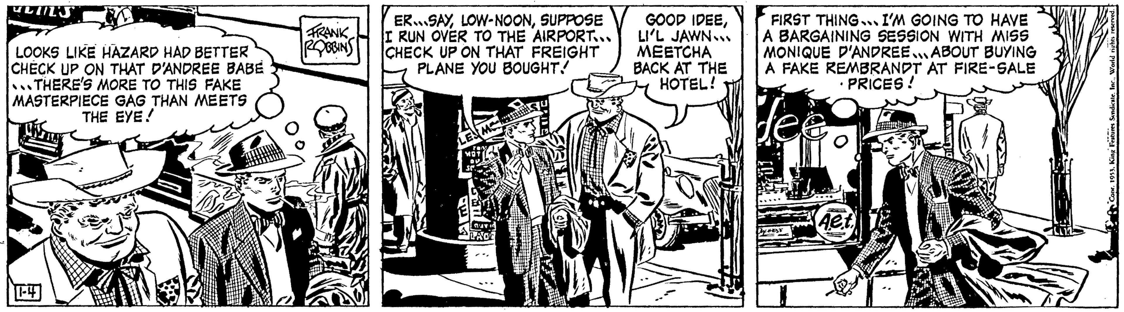 Comic book OCR: ULIL'S LOOKS LIKE HAZARD HAD BETTER CHECK UP ON THAT D'ANDREE BABE THERE'S MORE TO THIS FAKE MASTERPIECE GAG THAN MEETS THE EYE! FRANK ROBBINS ERSAYSUPPOSE I RUN OVER TO THE AIRPORT... CHECK UP ON THAT FREIGHT PLANE YOU BOUGHT! M LAGE GOOD IDEELI'L JAWN.. MEETCHA BACK AT THE HOTEL! FIRST THING... I'M GOING TO HAVE A BARGAINING SESSION WITH MISS MONIQUE D'ANDREE ABOUT BUYING A FAKE REMBRANDT AT FIRE-SALE PRICES! fee DYFEST Aet - 1953King Features Sindicate. I ULIL'S LOOKS LIKE HAZARD HAD BETTER CHECK UP ON THAT D'ANDREE BABE THERE'S MORE TO THIS FAKE MASTERPIECE GAG THAN MEETS THE EYE ! FRANK ROBBINS ERSAYLOW - NOONSUPPOSE I RUN OVER TO THE AIRPORT ... CHECK UP ON THAT FREIGHT PLANE YOU BOUGHT ! M LAGE GOOD IDEELI'L JAWN .. MEETCHA BACK AT THE HOTEL ! FIRST THING ... I'M GOING TO HAVE A BARGAINING SESSION WITH MISS MONIQUE D'ANDREE ABOUT BUYING A FAKE REMBRANDT AT FIRE - SALE PRICES ! fee DYFEST Aet - 1953King Features Sindicate . I