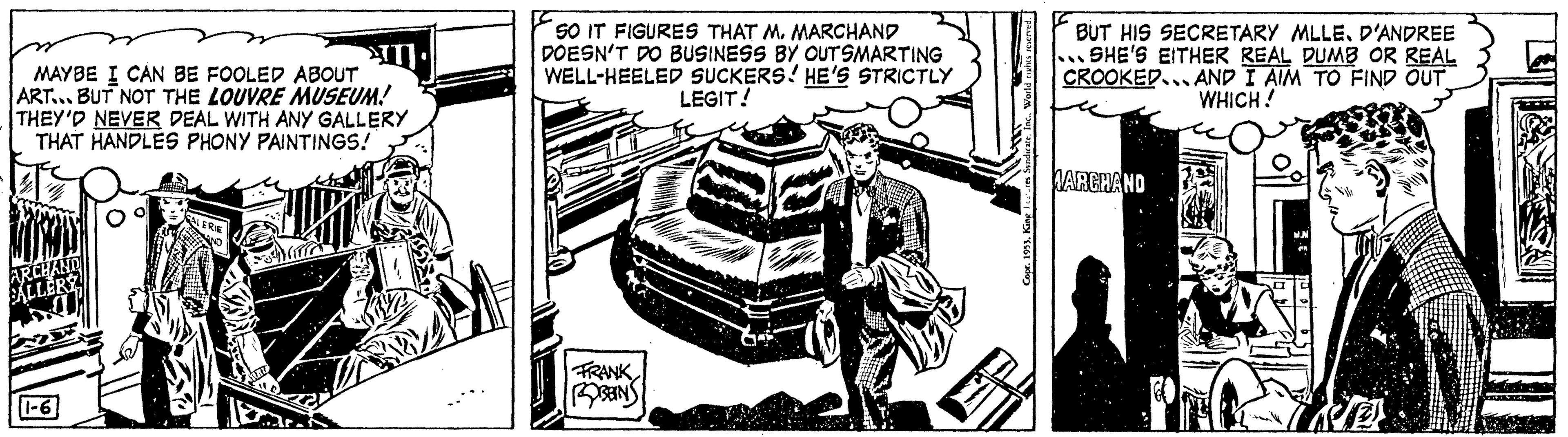 Automotive exterior OCR: MAYBE I CAN BE FOOLED ABOUT ART... BUT NOT THE LOUVRE MUSEUM! THEY'D NEVER DEAL WITH ANY GALLERY THAT HANDLES PHONY PAINTINGS! ARCHAND SALLERÝ COOLER T LERIE SO IT FIGURES THAT M. MARCHAND DOESN'T DO BUSINESS BY OUTSMARTING WELL-HEELED SUCKERS! HE'S STRICTLY LEGIT! FRANK BEIN 2 BUT HIS SECRETARY MLLE. D'ANDREE ..SHE'S EITHER REAL DUMB OR REAL CROOKED AND I AIM TO FIND OUT WHICH! MARCHAND We MAYBE I CAN BE FOOLED ABOUT ART ... BUT NOT THE LOUVRE MUSEUM ! THEY'D NEVER DEAL WITH ANY GALLERY THAT HANDLES PHONY PAINTINGS ! ARCHAND SALLERÝ COOLER T LERIE SO IT FIGURES THAT M. MARCHAND DOESN'T DO BUSINESS BY OUTSMARTING WELL - HEELED SUCKERS ! HE'S STRICTLY LEGIT ! FRANK BEIN 2 BUT HIS SECRETARY MLLE . D'ANDREE ..SHE'S EITHER REAL DUMB OR REAL CROOKED AND I AIM TO FIND OUT WHICH ! MARCHAND We