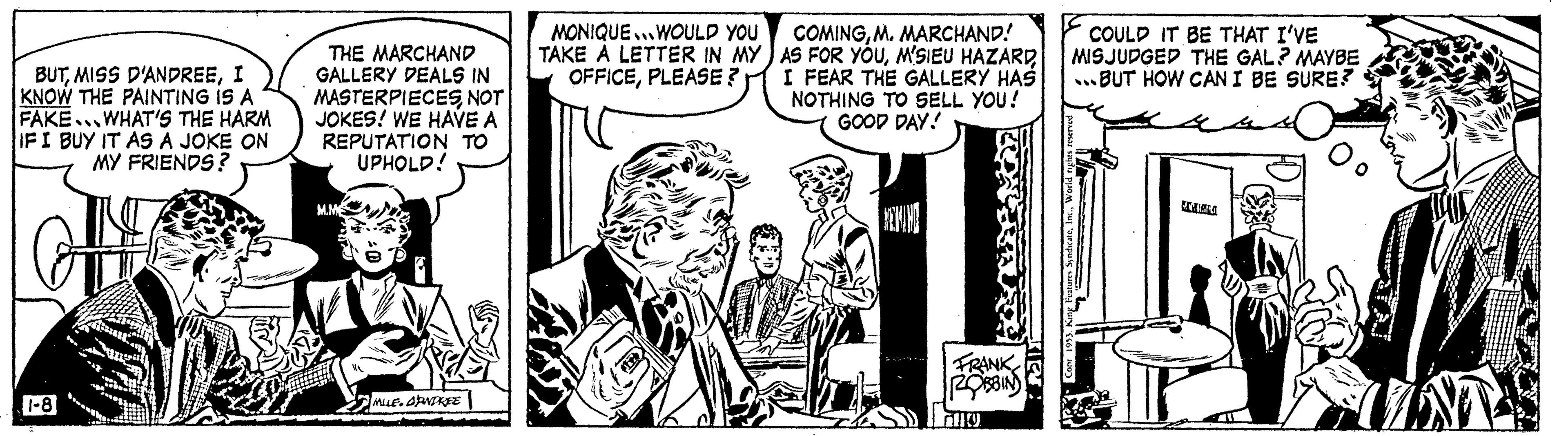 Parallel OCR: BUT MISS D'ANDREEI KNOW THE PAINTING IS A FAKE WHAT'S THE HARM IF I BUY IT AS A JOKE ON MY FRIENDS? 1-8 THE MARCHAND GALLERY DEALS IN MASTERPIECESNOT JOKES! WE HAVE A REPUTATION TO UPHOLD! M.M 7 MILE.OPNDREE MONIQUE WOULD YOU TAKE A LETTER IN MY OFFICEPLEASE? M COMINGM. MARCHAND! AS FOR YOUI FEAR THE GALLERY HAS NOTHING TO SELL YOU! GOOD DAY! REMAN FRANK ROBBIN COULD IT BE THAT I'VE MISJUDGED THE GAL? MAYBE ..BUT HOW CAN I BE SURE? 4 BUT MISS D'ANDREEI KNOW THE PAINTING IS A FAKE WHAT'S THE HARM IF I BUY IT AS A JOKE ON MY FRIENDS ? 1-8 THE MARCHAND GALLERY DEALS IN MASTERPIECESNOT JOKES ! WE HAVE A REPUTATION TO UPHOLD ! M.M 7 MILE.OPNDREE MONIQUE WOULD YOU TAKE A LETTER IN MY OFFICEPLEASE ? M COMINGM. MARCHAND ! AS FOR YOUM'SIEU HAZARDI FEAR THE GALLERY HAS NOTHING TO SELL YOU ! GOOD DAY ! REMAN FRANK ROBBIN COULD IT BE THAT I'VE MISJUDGED THE GAL ? MAYBE ..BUT HOW CAN I BE SURE ? 4