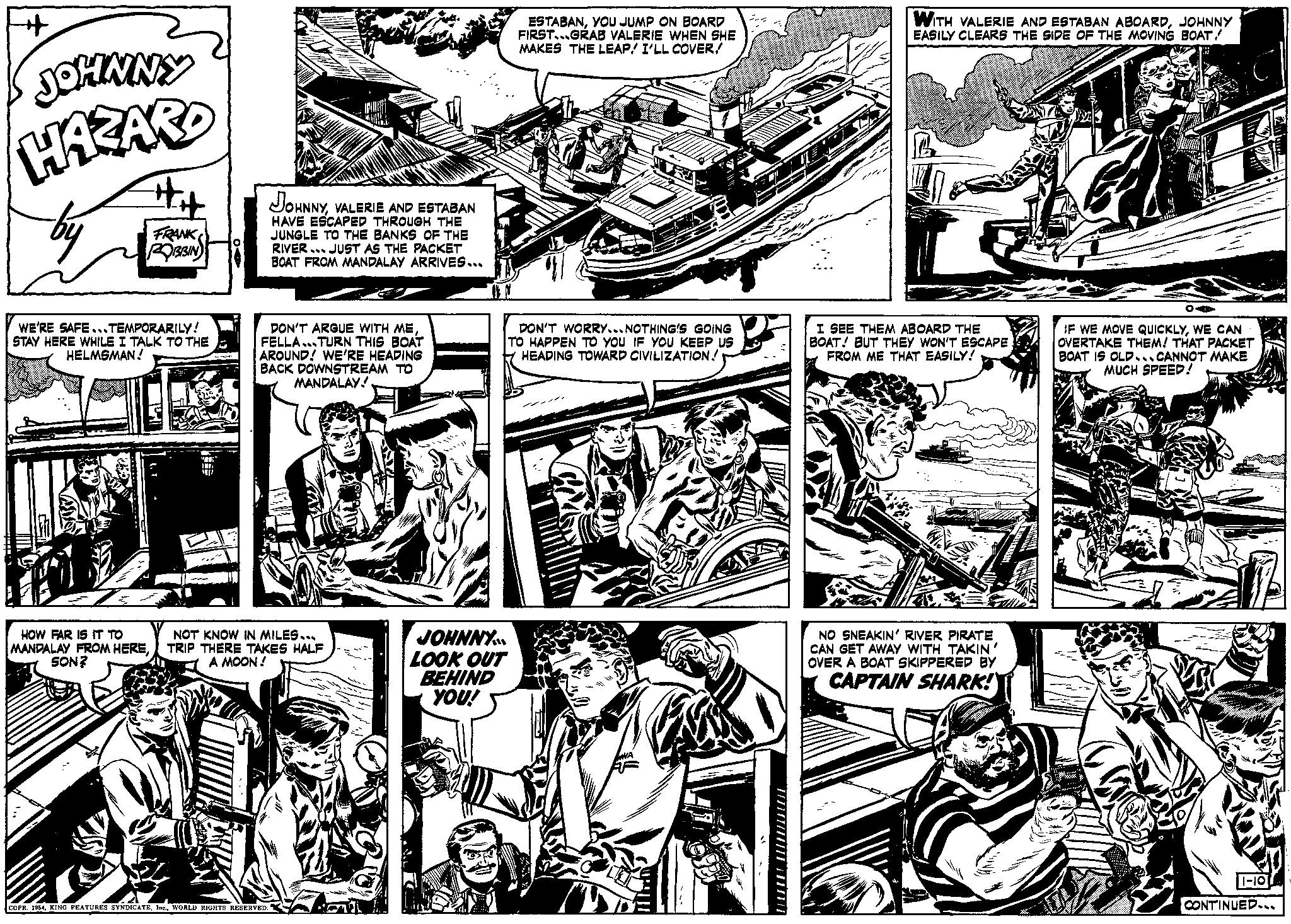 Comic book OCR: JOHNNY HAZARD #H FRANK ROBBIN WE'RE SAFE... TEMPORARILY! STAY HERE WHILE I TALK TO THE HELMSMAN! A HOW FAR IS IT TO MANDALAY FROM HERESON? JOHNNYVALERIE AND ESTABAN HAVE ESCAPED THROUGH THE JUNGLE TO THE BANKS OF THE RIVER JUST AS THE PACKET BOAT FROM MANDALAY ARRIVES... DON'T ARGUE WITH MEFELLA...TURN THIS BOAT AROUND! WE'RE HEADING BACK DOWNSTREAM TO MANDALAY! NOT KNOW IN MILES... TRIP THERE TAKES HALF A MOON! COPR. 1954WORLD RIGHTS RESERVED. JOHNNY. LOOK OUT BEHIND YOU! ESTABANYOU JUMP ON BOARD FIRST...GRAB VALERIE WHEN SHE MAKES THE LEAP! I'LL COVERRA DON'T WORRY...NOTHING'S GOING TO HAPPEN TO YOU IF YOU KEEP US HEADING TOWARD CIVILIZATION! ///////////// WITH VALERIE AND ESTABAN ABOARDJOHNNY EASILY CLEARS THE SIDE OF THE MOVING BOAT! I SEE THEM ABOARD THE BOAT! BUT THEY WON'T ESCAPE FROM ME THAT EASILY! NO SNEAKIN' RIVER PIRATE I CAN GET AWAY WITH TAKIN' OVER A BOAT SKIPPERED BY CAPTAIN SHARK! nah OA IF WE MOVE QUICKLYWE CAN OVERTAKE THEM! THAT PACKET BOAT IS OLD.CANNOT MAKE MUCH SPEED! 1-10 CONTINUED... JOHNNY HAZARD #H FRANK ROBBIN WE'RE SAFE ... TEMPORARILY ! STAY HERE WHILE I TALK TO THE HELMSMAN ! A HOW FAR IS IT TO MANDALAY FROM HERESON ? JOHNNYVALERIE AND ESTABAN HAVE ESCAPED THROUGH THE JUNGLE TO THE BANKS OF THE RIVER JUST AS THE PACKET BOAT FROM MANDALAY ARRIVES ... DON'T ARGUE WITH MEFELLA ... TURN THIS BOAT AROUND ! WE'RE HEADING BACK DOWNSTREAM TO MANDALAY ! NOT KNOW IN MILES ... TRIP THERE TAKES HALF A MOON ! COPR . 1954KING FEATURES SYNDICATEWORLD RIGHTS RESERVED . JOHNNY . LOOK OUT BEHIND YOU ! ESTABANYOU JUMP ON BOARD FIRST ... GRAB VALERIE WHEN SHE MAKES THE LEAP ! I'LL COVERRA DON'T WORRY ... NOTHING'S GOING TO HAPPEN TO YOU IF YOU KEEP US HEADING TOWARD CIVILIZATION ! ///////////// WITH VALERIE AND ESTABAN ABOARDJOHNNY EASILY CLEARS THE SIDE OF THE MOVING BOAT ! I SEE THEM ABOARD THE BOAT ! BUT THEY WON'T ESCAPE FROM ME THAT EASILY ! NO SNEAKIN ' RIVER PIRATE I CAN GET AWAY WITH TAKIN ' OVER A BOAT SKIPPERED BY CAPTAIN SHARK ! nah OA IF WE MOVE QUICKLYWE CAN OVERTAKE THEM ! THAT PACKET BOAT IS OLD.CANNOT MAKE MUCH SPEED ! 1-10 CONTINUED ...