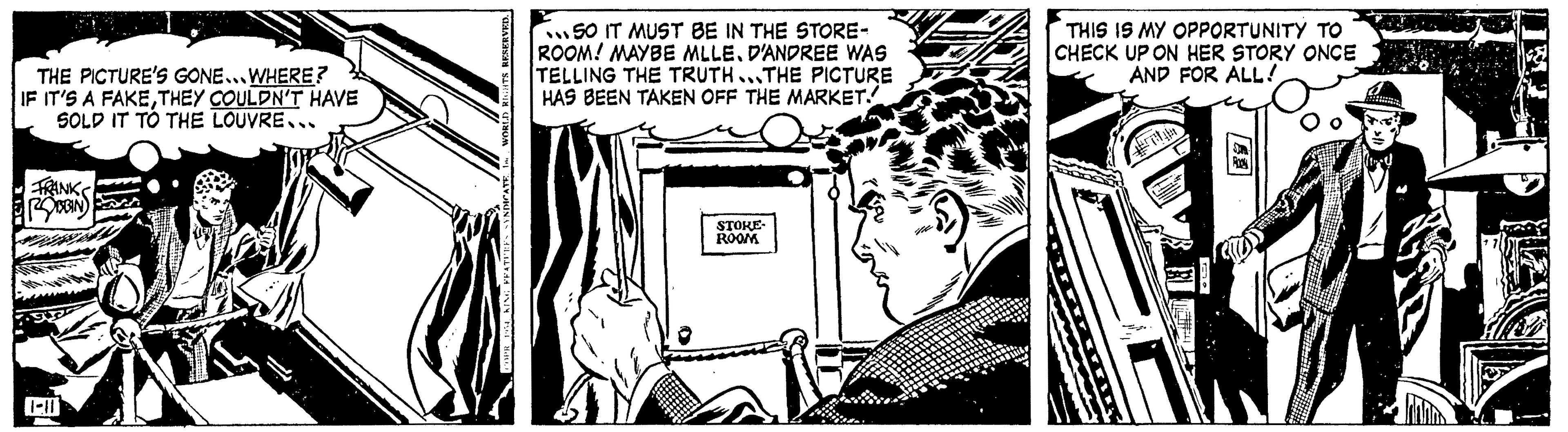 Comics OCR: THE PICTURE'S GONE...WHERE? IF IT'S A FAKETHEY COULDN'T HAVE SOLD IT TO THE LOUVRE.. FRANK ROBIN 1-10 RESERVED. 50 IT MUST BE IN THE STORE- ROOM! MAYBE MLLED'ANDREE WAS TELLING THE TRUTH...THE PICTURE HAS BEEN TAKEN OFF THE MARKET. STOKE- ROOM THIS IS MY OPPORTUNITY TO CHECK UP ON HER STORY ONCE AND FOR ALL! ? THE PICTURE'S GONE ... WHERE ? IF IT'S A FAKETHEY COULDN'T HAVE SOLD IT TO THE LOUVRE .. FRANK ROBIN 1-10 RESERVED . 50 IT MUST BE IN THE STORE ROOM ! MAYBE MLLED'ANDREE WAS TELLING THE TRUTH ... THE PICTURE HAS BEEN TAKEN OFF THE MARKET . STOKE ROOM THIS IS MY OPPORTUNITY TO CHECK UP ON HER STORY ONCE AND FOR ALL ! ?