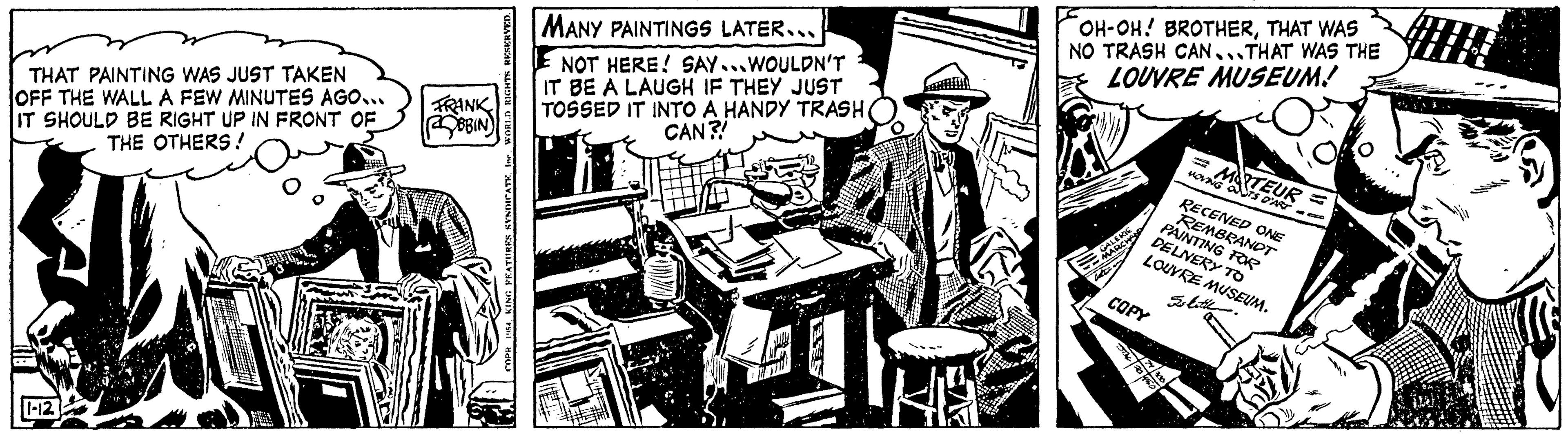 Comics OCR: THAT PAINTING WAS JUST TAKEN OFF THE WALL A FEW MINUTES AGO... IT SHOULD BE RIGHT UP IN FRONT OF THE OTHERS! 1-12 O ES FRANK ROBIN WORLD RIGHTS RESERVED. IRES SYNDICATE. MANY PAINTINGS LATER... NOT HERE! SAY...WOULDN'T IT BE A LAUGH IF THEY JUST TOSSED IT INTO A HANDY TRASH CAN?! Mily K OH-OH! BROTHERTHAT WAS NO TRASH CAN...THAT WAS THE LOUVRE MUSEUM! GALERIE MARCHA dian COPY 24/20 74 1950 18 =MATEUR = MOVING OUTS D'ART RECENED ONE REMBRANDT PAINTING FOR DELIVERY TO LOUVRE MUSEUM. Is katil THAT PAINTING WAS JUST TAKEN OFF THE WALL A FEW MINUTES AGO ... IT SHOULD BE RIGHT UP IN FRONT OF THE OTHERS ! 1-12 O ES FRANK ROBIN WORLD RIGHTS RESERVED . IRES SYNDICATE . MANY PAINTINGS LATER ... NOT HERE ! SAY ... WOULDN'T IT BE A LAUGH IF THEY JUST TOSSED IT INTO A HANDY TRASH CAN ?! Mily K OH - OH ! BROTHERTHAT WAS NO TRASH CAN ... THAT WAS THE LOUVRE MUSEUM ! GALERIE MARCHA dian COPY 24/20 74 1950 18 = MATEUR = MOVING OUTS D'ART RECENED ONE REMBRANDT PAINTING FOR DELIVERY TO LOUVRE MUSEUM . Is katil