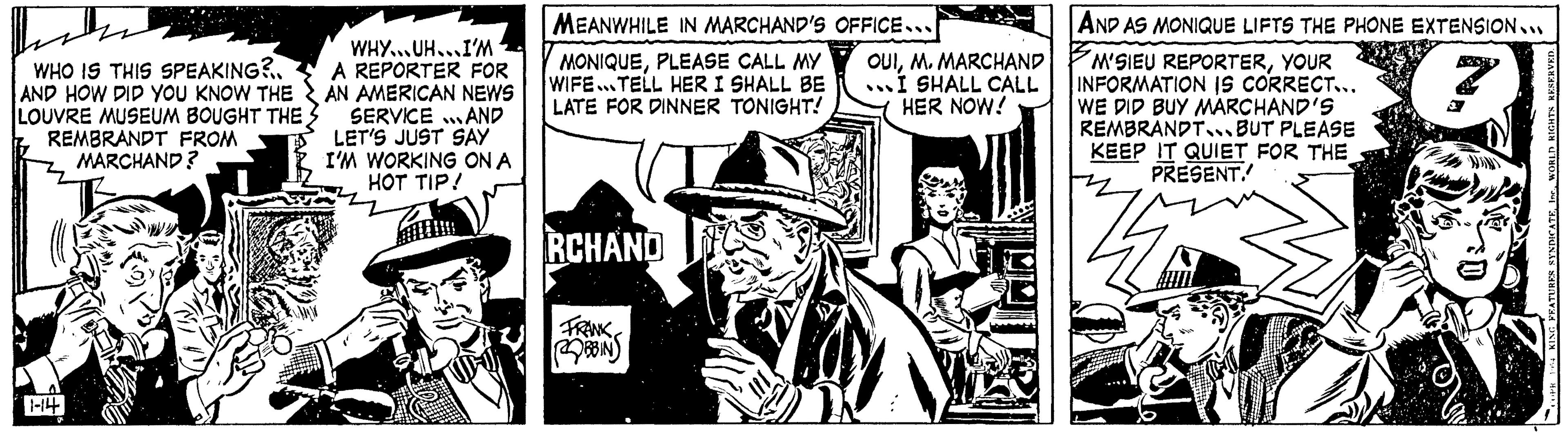 Comics OCR: WHO IS THIS SPEAKING?.. AND HOW DID YOU KNOW THE LOUVRE MUSEUM BOUGHT THE REMBRANDT FROM MARCHAND? 1-14 WHY UH I'M A REPORTER FOR AN AMERICAN NEWS SERVICE AND LET'S JUST SAY I'M WORKING ON A HOT TIP! MEANWHILE IN MARCHAND'S OFFICE... MONIQUEPLEASE CALL MY WIFE TELL HER I SHALL BE LATE FOR DINNER TONIGHT! RCHAND FRANK BBIN OUIM. MARCHAND ...I SHALL CALL HER NOW! AND AS MONIQUE LIFTS THE PHONE EXTENSION.. M'SIEU REPORTERYOUR INFORMATION IS CORRECT... WE DID BUY MARCHAND'S REMBRANDT BUT PLEASE KEEP IT QUIET FOR THE PRESENT. 14 WORLD RIGHTS RESERVED. FEATURES SYNDICATE WHO IS THIS SPEAKING ? .. AND HOW DID YOU KNOW THE LOUVRE MUSEUM BOUGHT THE REMBRANDT FROM MARCHAND ? 1-14 WHY UH I'M A REPORTER FOR AN AMERICAN NEWS SERVICE AND LET'S JUST SAY I'M WORKING ON A HOT TIP ! MEANWHILE IN MARCHAND'S OFFICE ... MONIQUEPLEASE CALL MY WIFE TELL HER I SHALL BE LATE FOR DINNER TONIGHT ! RCHAND FRANK BBIN OUIM. MARCHAND ... I SHALL CALL HER NOW ! AND AS MONIQUE LIFTS THE PHONE EXTENSION .. M'SIEU REPORTERYOUR INFORMATION IS CORRECT ... WE DID BUY MARCHAND'S REMBRANDT BUT PLEASE KEEP IT QUIET FOR THE PRESENT . 14 WORLD RIGHTS RESERVED . FEATURES SYNDICATE