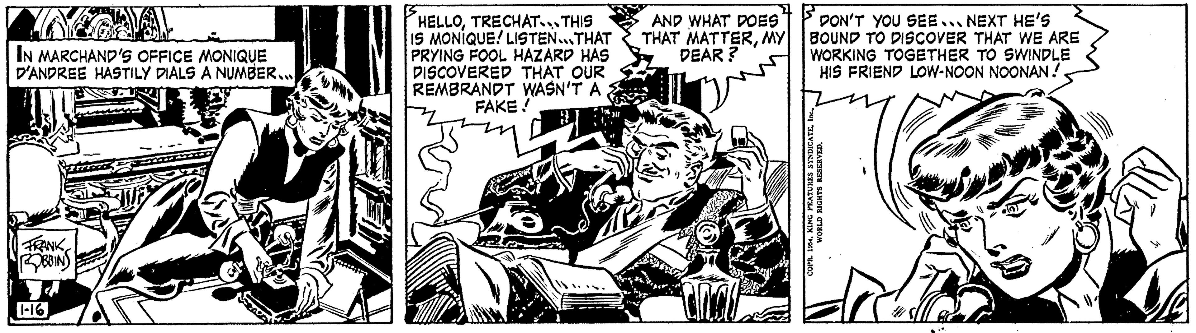 Line art OCR: IN MARCHAND'S OFFICE MONIQUE D'ANDREE HASTILY DIALS A NUMBER.... FRANK ROBBINS 1-16 HELLOTRECHAT...THIS IS MONIQUE! LISTEN...THAT PRYING FOOL HAZARD HAS DISCOVERED THAT OUR REMBRANDT WASN'T A FAKE! AND WHAT DOES THAT MATTERMY DEAR? DON'T YOU SEE NEXT HE'S BOUND TO DISCOVER THAT WE ARE WORKING TOGETHER TO SWINDLE HIS FRIEND LOW-NOON NOONAN ! COPR. 1954WORLD RIGHTS RESERVED. IN MARCHAND'S OFFICE MONIQUE D'ANDREE HASTILY DIALS A NUMBER .... FRANK ROBBINS 1-16 HELLOTRECHAT ... THIS IS MONIQUE ! LISTEN ... THAT PRYING FOOL HAZARD HAS DISCOVERED THAT OUR REMBRANDT WASN'T A FAKE ! AND WHAT DOES THAT MATTERMY DEAR ? DON'T YOU SEE NEXT HE'S BOUND TO DISCOVER THAT WE ARE WORKING TOGETHER TO SWINDLE HIS FRIEND LOW - NOON NOONAN ! COPR . 1954KING PEATURES SYNDICATEWORLD RIGHTS RESERVED .