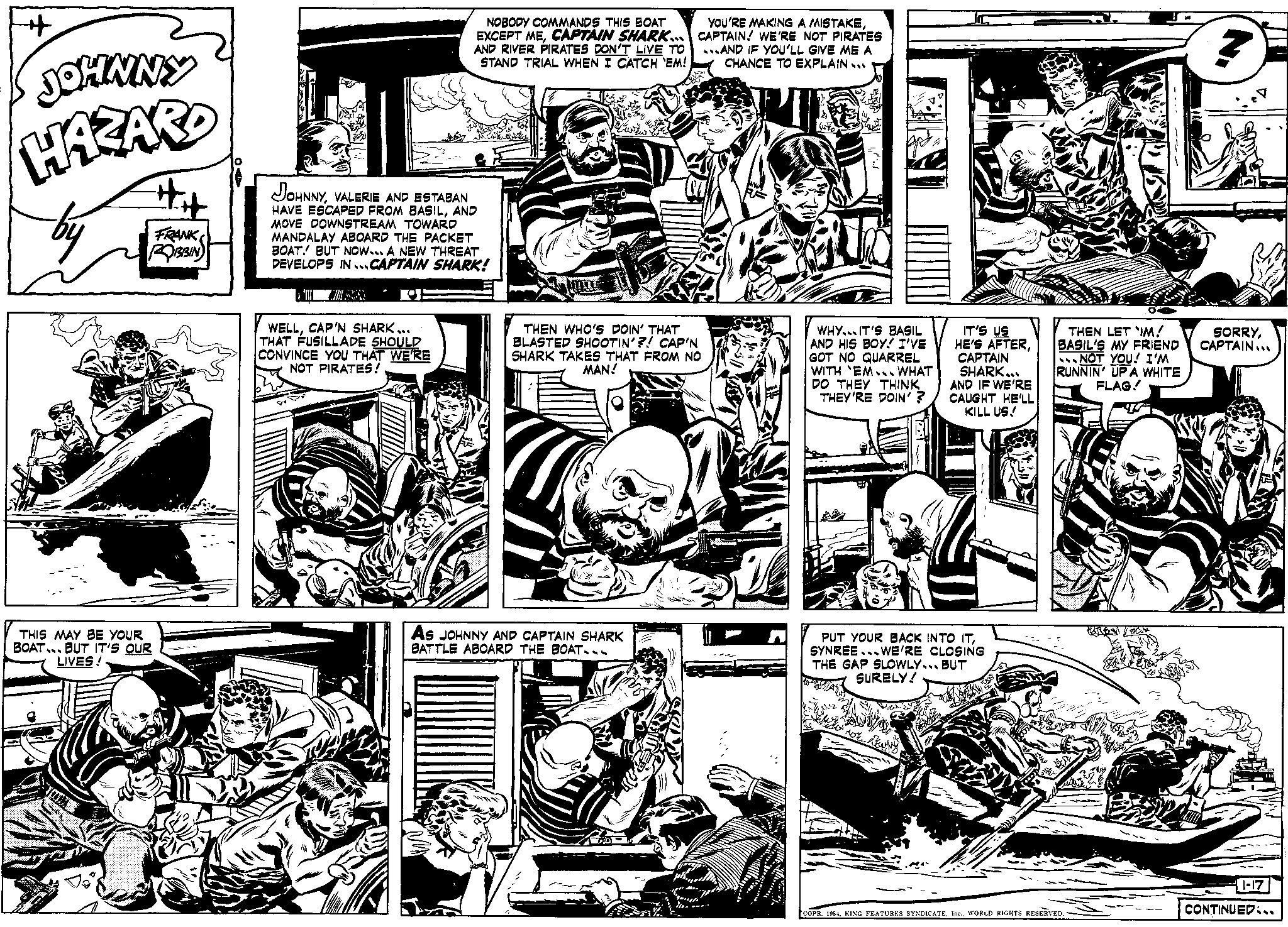 Comic book OCR: JOHNNY HAZARD THIS MAY BE YOUR BOAT #H FRANK ROBBIN BUT IT'S OUR LIVES! NOBODY COMMANDS THIS BOAT EXCEPT MECAPTAIN SHARK... AND RIVER PIRATES DON'T LIVE TO STAND TRIAL WHEN I CATCH 'EM! JOHNNYVALERIE AND ESTABAN HAVE ESCAPED FROM BASILAND MOVE DOWNSTREAM TOWARD MANDALAY ABOARD THE PACKET BOAT! BUT NOW... A NEW THREAT DEVELOPS IN CAPTAIN SHARK! WELLCAP'N SHARK... THAT FUSILLADE SHOULD CONVINCE YOU THAT WE'RE NOT PIRATES! YOU'RE MAKING A MISTAKECAPTAIN! WE'RE NOT PIRATES ...AND IF YOU'LL GIVE ME A CHANCE TO EXPLAIN... THEN WHO'S DOIN' THAT BLASTED SHOOTIN'?! CAP'N SHARK TAKES THAT FROM NO MAN! As JOHNNY AND CAPTAIN SHARK BATTLE ABOARD THE BOAT... WHY IT'S BASIL AND HIS BOY! I'VE GOT NO QUARREL WITH EM... WHAT DO THEY THINK THEY'RE DOIN'? IT'S US HE'S AFTERCAPTAIN SHARK... AND IF WE'RE CAUGHT HE'LL KILL US! PUT YOUR BACK INTO ITSYNREE WE'RE CLOSING THE GAP SLOWLY BUT SURELY! THEN LET IM! BASIL'S MY FRIEND NOT YOU! I'M RUNNIN' UP A WHITE FLAG! COPR. 1954WORLD RIGHTS RESERVED. TEADS ? SORRYCAPTAIN... 1-17 CONTINUED... JOHNNY HAZARD THIS MAY BE YOUR BOAT #H FRANK ROBBIN BUT IT'S OUR LIVES ! NOBODY COMMANDS THIS BOAT EXCEPT MECAPTAIN SHARK ... AND RIVER PIRATES DON'T LIVE TO STAND TRIAL WHEN I CATCH ' EM ! JOHNNYVALERIE AND ESTABAN HAVE ESCAPED FROM BASILAND MOVE DOWNSTREAM TOWARD MANDALAY ABOARD THE PACKET BOAT ! BUT NOW ... A NEW THREAT DEVELOPS IN CAPTAIN SHARK ! WELLCAP'N SHARK ... THAT FUSILLADE SHOULD CONVINCE YOU THAT WE'RE NOT PIRATES ! YOU'RE MAKING A MISTAKECAPTAIN ! WE'RE NOT PIRATES ... AND IF YOU'LL GIVE ME A CHANCE TO EXPLAIN ... THEN WHO'S DOIN ' THAT BLASTED SHOOTIN ' ?! CAP'N SHARK TAKES THAT FROM NO MAN ! As JOHNNY AND CAPTAIN SHARK BATTLE ABOARD THE BOAT ... WHY IT'S BASIL AND HIS BOY ! I'VE GOT NO QUARREL WITH EM ... WHAT DO THEY THINK THEY'RE DOIN ' ? IT'S US HE'S AFTERCAPTAIN SHARK ... AND IF WE'RE CAUGHT HE'LL KILL US ! PUT YOUR BACK INTO ITSYNREE WE'RE CLOSING THE GAP SLOWLY BUT SURELY ! THEN LET IM ! BASIL'S MY FRIEND NOT YOU ! I'M RUNNIN ' UP A WHITE FLAG ! COPR . 1954KING FEATURES SYNDICATEWORLD RIGHTS RESERVED . TEADS ? SORRYCAPTAIN ... 1-17 CONTINUED ...