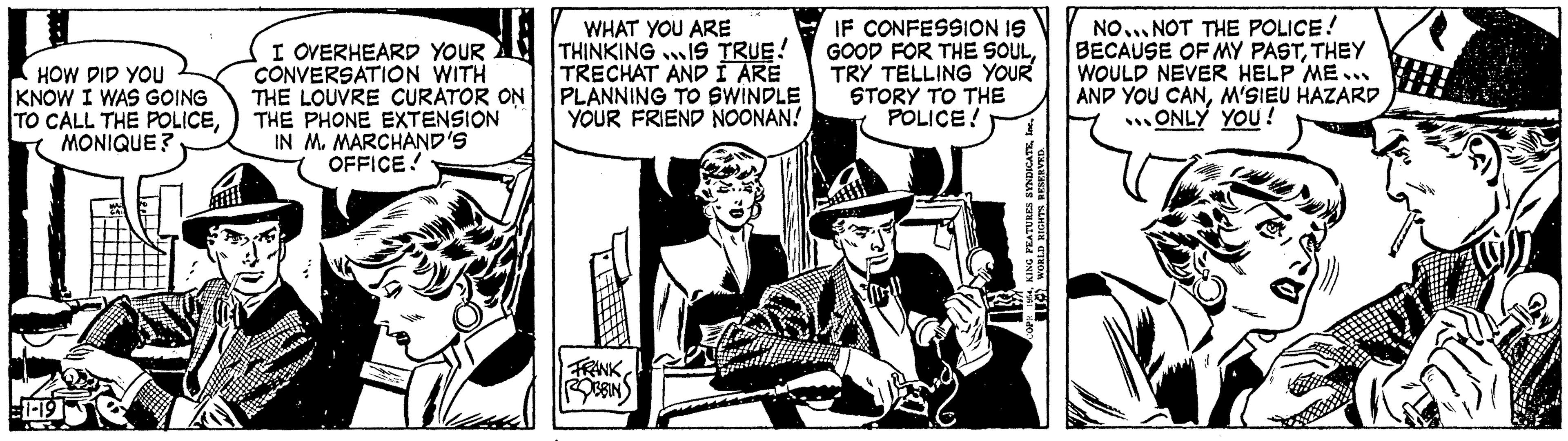 Fiction OCR: HOW DID YOU KNOW I WAS GOING TO CALL THE POLICEMONIQUE? I OVERHEARD YOUR CONVERSATION WITH THE LOUVRE CURATOR ON THE PHONE EXTENSION IN M. MARCHAND'S OFFICE! WHAT YOU ARE THINKING IS TRUE! TRECHAT AND I ARE PLANNING TO SWINDLE YOUR FRIEND NOONAN! FRANK OBBIN IF CONFESSION IS GOOD FOR THE SOULTRY TELLING YOUR STORY TO THE POLICE! KING FEATURES SYNDICATEWORLD RIGHTS RESERVED. NO... NOT THE POLICE! BECAUSE OF MY PASTTHEY WOULD NEVER HELP ME... AND YOU CANM'SIEU HAZARD ONLY YOU! HOW DID YOU KNOW I WAS GOING TO CALL THE POLICEMONIQUE ? I OVERHEARD YOUR CONVERSATION WITH THE LOUVRE CURATOR ON THE PHONE EXTENSION IN M. MARCHAND'S OFFICE ! WHAT YOU ARE THINKING IS TRUE ! TRECHAT AND I ARE PLANNING TO SWINDLE YOUR FRIEND NOONAN ! FRANK OBBIN IF CONFESSION IS GOOD FOR THE SOULTRY TELLING YOUR STORY TO THE POLICE ! KING FEATURES SYNDICATEWORLD RIGHTS RESERVED . NO ... NOT THE POLICE ! BECAUSE OF MY PASTTHEY WOULD NEVER HELP ME ... AND YOU CANM'SIEU HAZARD ONLY YOU !