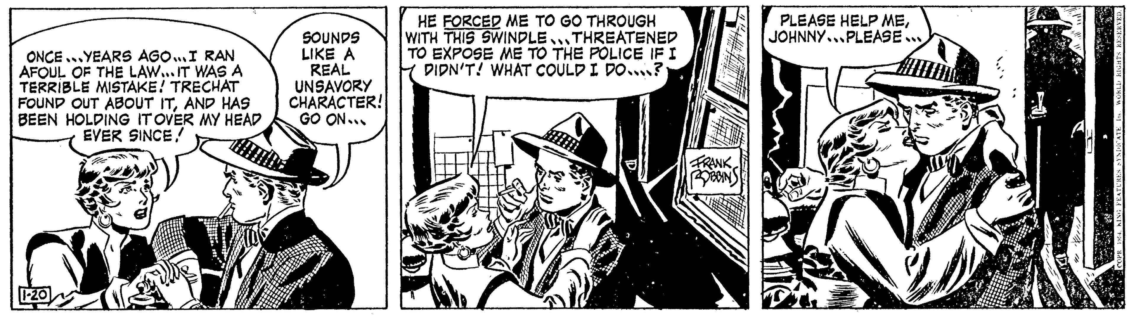 Illustration OCR: ONCE YEARS AGO...I RAN AFOUL OF THE LAW... IT WAS A TERRIBLE MISTAKE! TRECHAT FOUND OUT ABOUT ITAND HAS BEEN HOLDING IT OVER MY HEAD EVER SINCE/ 1-20 TO SOUNDS LIKE A REAL UNSAVORY CHARACTER! GO ON... HE FORCED ME TO GO THROUGH WITH THIS SWINDLE THREATENED TO EXPOSE ME TO THE POLICE IF I DIDN'T! WHAT COULD I DO? FRANK BOBBINS PLEASE HELP MEJOHNNY...PLEASE... ONCE YEARS AGO ... I RAN AFOUL OF THE LAW ... IT WAS A TERRIBLE MISTAKE ! TRECHAT FOUND OUT ABOUT ITAND HAS BEEN HOLDING IT OVER MY HEAD EVER SINCE / 1-20 TO SOUNDS LIKE A REAL UNSAVORY CHARACTER ! GO ON ... HE FORCED ME TO GO THROUGH WITH THIS SWINDLE THREATENED TO EXPOSE ME TO THE POLICE IF I DIDN'T ! WHAT COULD I DO ? FRANK BOBBINS PLEASE HELP MEJOHNNY ... PLEASE ...
