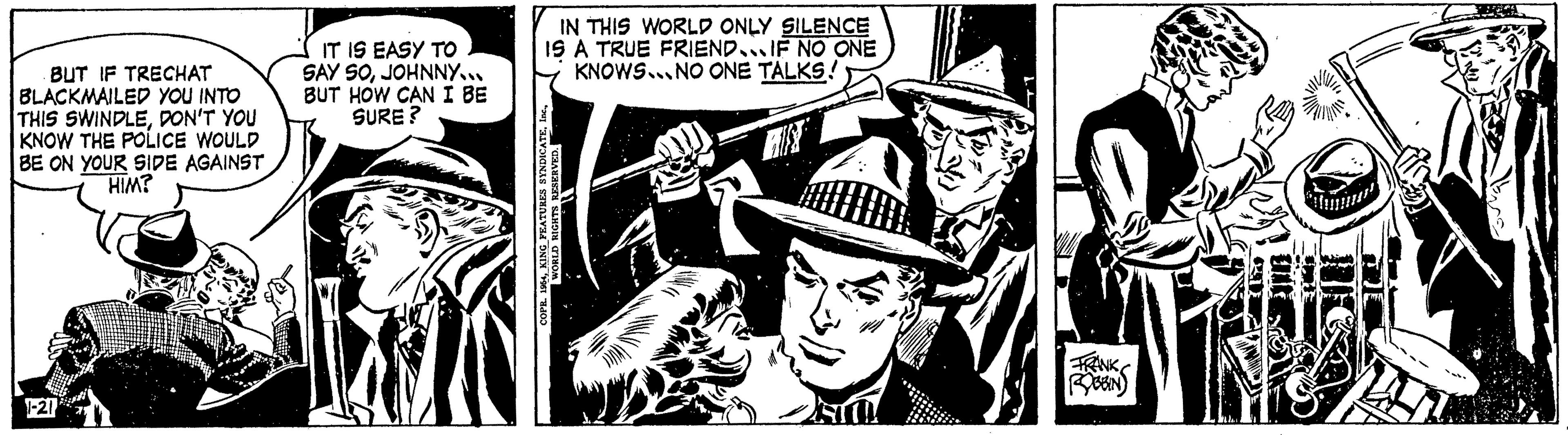 Drawing OCR: BUT IF TRECHAT BLACKMAILED YOU INTO THIS SWINDLEDON'T YOU I KNOW THE POLICE WOULD BE ON YOUR SIDE AGAINST HIM? IT IS EASY TO SAY SOJOHNNY... BUT HOW CAN I BE SURE? 18 IN THIS WORLD ONLY SILENCE IS A TRUE FRIEND IF NO ONE KNOWS NO ONE TALKS! COPR. 1964WORLD RIGHTS RESERVED. FRANK ROBBIN BUT IF TRECHAT BLACKMAILED YOU INTO THIS SWINDLEDON'T YOU I KNOW THE POLICE WOULD BE ON YOUR SIDE AGAINST HIM ? IT IS EASY TO SAY SOJOHNNY ... BUT HOW CAN I BE SURE ? 18 IN THIS WORLD ONLY SILENCE IS A TRUE FRIEND IF NO ONE KNOWS NO ONE TALKS ! COPR . 1964KING FEATURES SYNDICATEWORLD RIGHTS RESERVED . FRANK ROBBIN