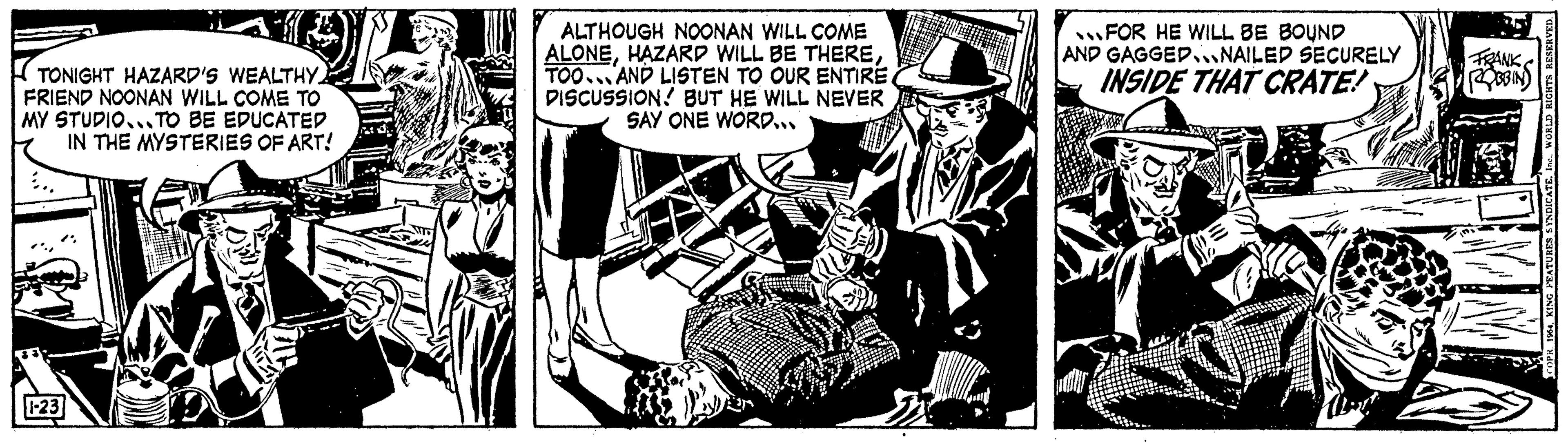 Monochrome OCR: TONIGHT HAZARD'S WEALTHY FRIEND NOONAN WILL COME TO MY STUDIO...TO BE EDUCATED IN THE MYSTERIES OF ART! 1-23 ALTHOUGH NOONAN WILL COME ALONETOO AND LISTEN TO OUR ENTIRE. DISCUSSION BUT HE WILL NEVER SAY ONE WORD... FOR HE WILL BE BOUND AND GAGGED NAILED SECURELY INSIDE THAT CRATE! FRANK 1964Inc.. WORLD RIGHTS RESERVED. TONIGHT HAZARD'S WEALTHY FRIEND NOONAN WILL COME TO MY STUDIO ... TO BE EDUCATED IN THE MYSTERIES OF ART ! 1-23 ALTHOUGH NOONAN WILL COME ALONEHAZARD WILL BE THERETOO AND LISTEN TO OUR ENTIRE . DISCUSSION BUT HE WILL NEVER SAY ONE WORD ... FOR HE WILL BE BOUND AND GAGGED NAILED SECURELY INSIDE THAT CRATE ! FRANK 1964KING FEATURES SYNDICATEInc .. WORLD RIGHTS RESERVED .