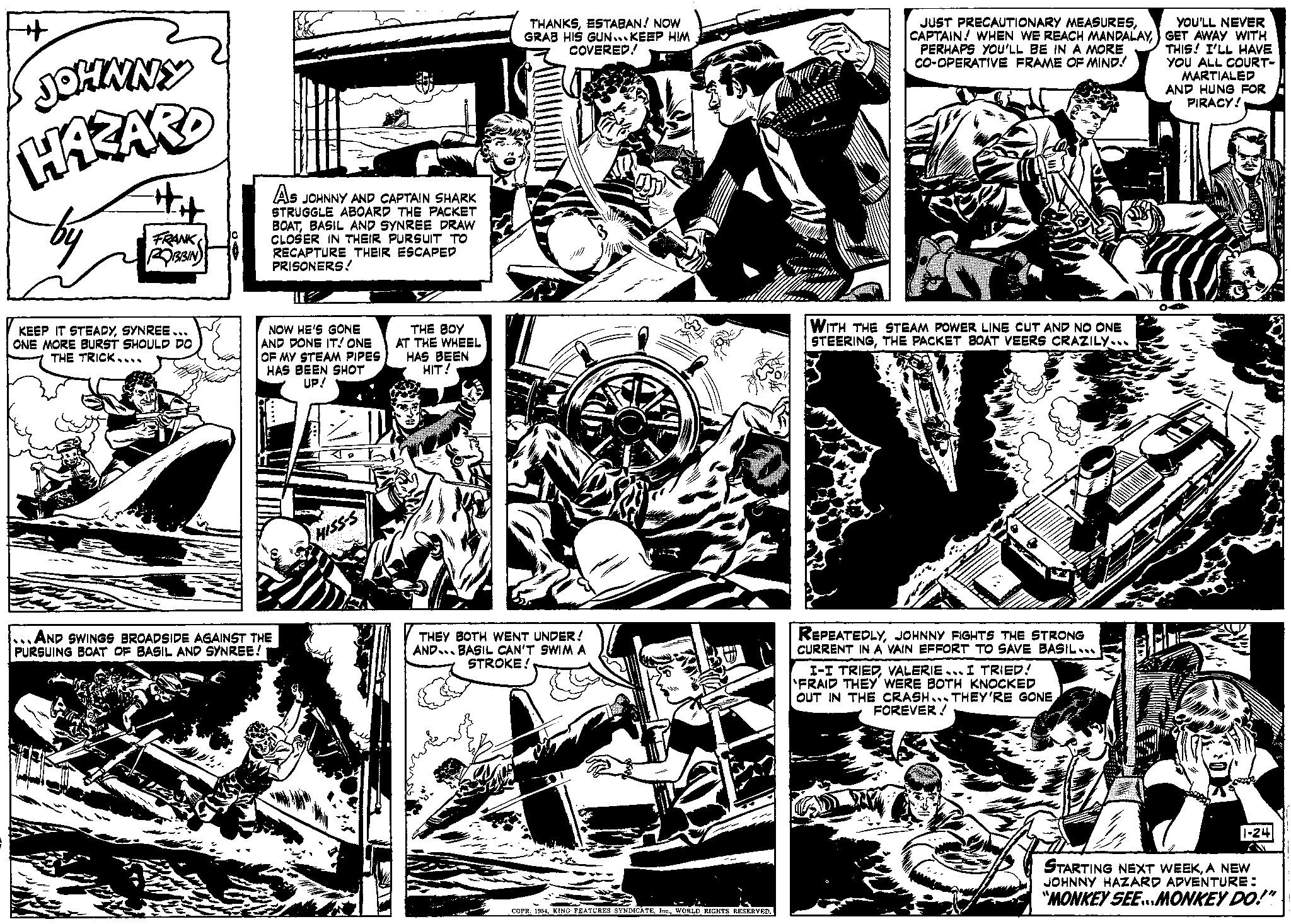 Comic book OCR: + JOHNNY HAZARD FRANK ROBBIN KEEP IT STEADYSYNREE... ONE MORE BURST SHOULD DO THE TRICK.... AS JOHNNY AND CAPTAIN SHARK STRUGGLE ABOARD THE PACKET BOATBASIL AND SYNREE DRAW CLOSER IN THEIR PURSUIT TO RECAPTURE THEIR ESCAPED PRISONERS! NOW HE'S GONE AND DONE IT! ONE OF MY STEAM PIPES HAS BEEN SHOT UP! ...AND SWINGS BROADSIDE AGAINST THE PURSUING BOAT OF BASIL AND SYNREE! 40 HISS-S THE BOY AT THE WHEEL HAS BEEN HIT! THANKSESTABAN! NOW GRAB HIS GUN... KEEP HIM COVERED! THEY BOTH WENT UNDER! AND BASIL CAN'T SWIM A STROKE! Wid COPR. 1954WORLD RIGHTS RESERVED. JUST PRECAUTIONARY MEASURESPERHAPS YOU'LL BE IN A MORE CO-OPERATIVE FRAME OF MIND! WITH THE STEAM POWER LINE CUT AND NO ONE STEERINGTHE PACKET BOAT VEERS CRAZILY... REPEATEDLYJOHNNY FIGHTS THE STRONG CURRENT IN A VAIN EFFORT TO SAVE BASIL... I-I TRIEDVALERIE... I TRIED! FRAID THEY WERE BOTH KNOCKED OUT IN THE CRASH... THEY'RE GONEFOREVER! YOU'LL NEVER GET AWAY WITH THIS! I'LL HAVE YOU ALL COURT- MARTIALED AND HUNG FOR PIRACY! 1-24 STARTING NEXT WEEKA NEW JOHNNY HAZARD ADVENTURE: "MONKEY SEE...MONKEY DO!" + JOHNNY HAZARD FRANK ROBBIN KEEP IT STEADYSYNREE ... ONE MORE BURST SHOULD DO THE TRICK .... AS JOHNNY AND CAPTAIN SHARK STRUGGLE ABOARD THE PACKET BOATBASIL AND SYNREE DRAW CLOSER IN THEIR PURSUIT TO RECAPTURE THEIR ESCAPED PRISONERS ! NOW HE'S GONE AND DONE IT ! ONE OF MY STEAM PIPES HAS BEEN SHOT UP ! ... AND SWINGS BROADSIDE AGAINST THE PURSUING BOAT OF BASIL AND SYNREE ! 40 HISS - S THE BOY AT THE WHEEL HAS BEEN HIT ! THANKSESTABAN ! NOW GRAB HIS GUN ... KEEP HIM COVERED ! THEY BOTH WENT UNDER ! AND BASIL CAN'T SWIM A STROKE ! Wid COPR . 1954KING FEATURES SYNDICATEWORLD RIGHTS RESERVED . JUST PRECAUTIONARY MEASURESCAPTAIN ! WHEN WE REACH MANDALAYPERHAPS YOU'LL BE IN A MORE CO - OPERATIVE FRAME OF MIND ! WITH THE STEAM POWER LINE CUT AND NO ONE STEERINGTHE PACKET BOAT VEERS CRAZILY ... REPEATEDLYJOHNNY FIGHTS THE STRONG CURRENT IN A VAIN EFFORT TO SAVE BASIL ... I - I TRIEDVALERIE ... I TRIED ! FRAID THEY WERE BOTH KNOCKED OUT IN THE CRASH ... THEY'RE GONEFOREVER ! YOU'LL NEVER GET AWAY WITH THIS ! I'LL HAVE YOU ALL COURT MARTIALED AND HUNG FOR PIRACY ! 1-24 STARTING NEXT WEEKA NEW JOHNNY HAZARD ADVENTURE : " MONKEY SEE ... MONKEY DO ! "