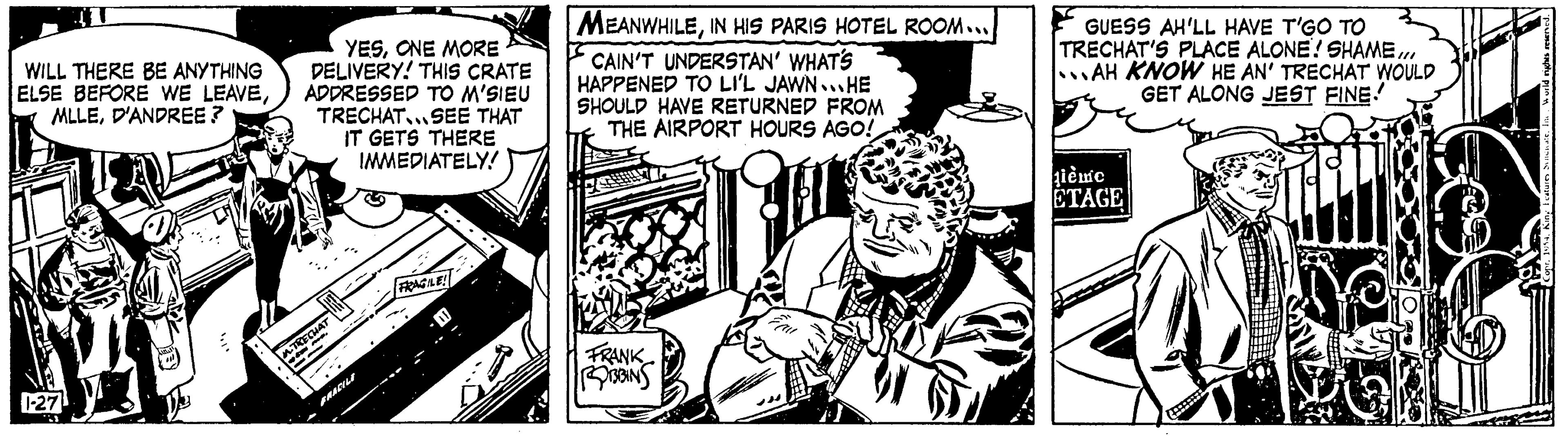 Line art OCR: WILL THERE BE ANYTHING ELSE BEFORE WE LEAVED'ANDREE? 1-27 YESONE MORE DELIVERY! THIS CRATE ADDRESSED TO M'SIEU TRECHAT... SEE THAT GETS THERE IMMEDIATELY! m. MAT -- FRACILI FRAGILE! MEANWHILEIN HIS PARIS HOTEL ROOM... I CAIN'T UNDERSTAN' WHAT'S HAPPENED TO LI'L JAWN...HE SHOULD HAVE RETURNED FROM THE AIRPORT HOURS AGO! FRANK ROBBINS GUESS AH'LL HAVE T'GO TO TRECHAT'S PLACE ALONE! SHAMEAH KNOW HE AN' TRECHAT WOULD GET ALONG JEST FINE! gième ETAGE WILL THERE BE ANYTHING ELSE BEFORE WE LEAVED'ANDREE ? 1-27 YESONE MORE DELIVERY ! THIS CRATE ADDRESSED TO M'SIEU TRECHAT ... SEE THAT GETS THERE IMMEDIATELY ! m . MAT -- FRACILI FRAGILE ! MEANWHILEIN HIS PARIS HOTEL ROOM ... I CAIN'T UNDERSTAN ' WHAT'S HAPPENED TO LI'L JAWN ... HE SHOULD HAVE RETURNED FROM THE AIRPORT HOURS AGO ! FRANK ROBBINS GUESS AH'LL HAVE T'GO TO TRECHAT'S PLACE ALONE ! SHAMEAH KNOW HE AN ' TRECHAT WOULD GET ALONG JEST FINE ! gième ETAGE