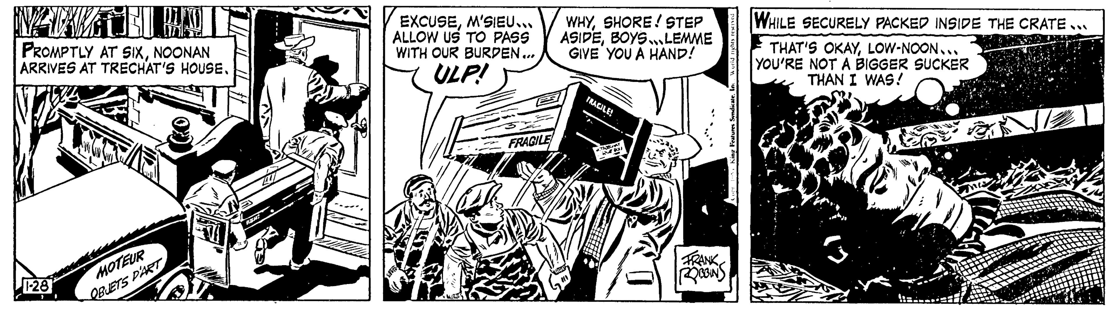 Comics OCR: PROMPTLY AT SIXNOONAN ARRIVES AT TRECHAT'S HOUSE. 1-28 MOTEUR QBUETS D'ART = EXCUSEM'SIEU... ALLOW US TO PASS WITH OUR BURDEN... ULP! FRAGILE WHYSHORE! STEP ASIDEBOYS.LEMME GIVE YOU A HAND! FRAGILE! THOUT RERI FRANK ROBBINS WHILE SECURELY PACKED INSIDE THE CRATE... THAT'S OKAYLOW-NOON... YOU'RE NOT A BIGGER SUCKER THAN I WAS! PROMPTLY AT SIXNOONAN ARRIVES AT TRECHAT'S HOUSE . 1-28 MOTEUR QBUETS D'ART = EXCUSEM'SIEU ... ALLOW US TO PASS WITH OUR BURDEN ... ULP ! FRAGILE WHYSHORE ! STEP ASIDEBOYS.LEMME GIVE YOU A HAND ! FRAGILE ! THOUT RERI FRANK ROBBINS WHILE SECURELY PACKED INSIDE THE CRATE ... THAT'S OKAYLOW - NOON ... YOU'RE NOT A BIGGER SUCKER THAN I WAS !