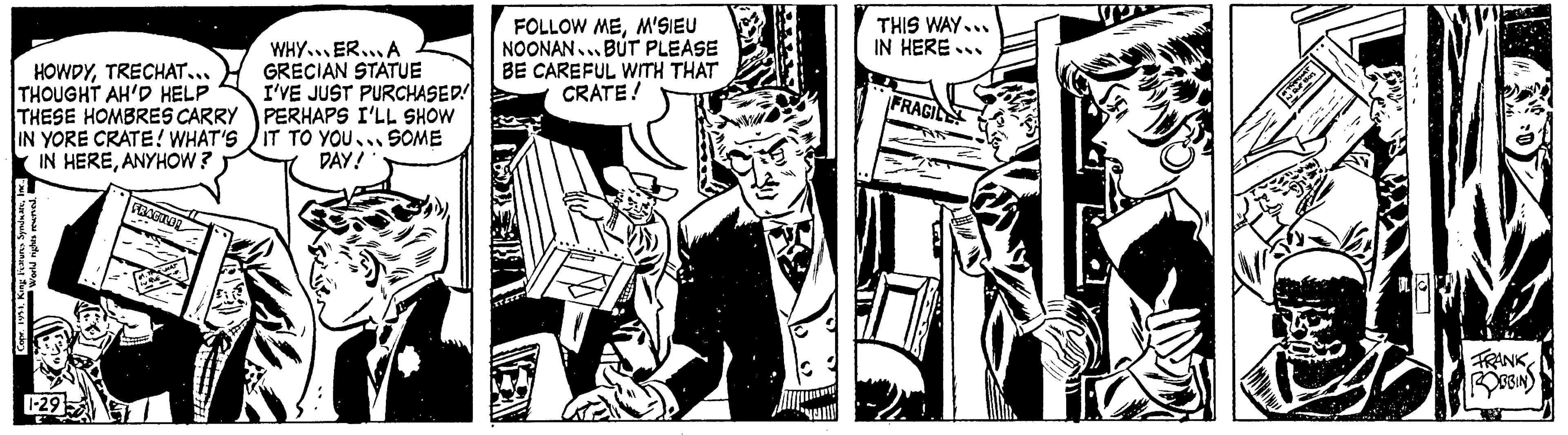 Comics OCR: HOWDYTRECHAT... THOUGHT AH'D HELP THESE HOMBRES CARRY IN YORE CRATE! WHAT'S IN HEREANYHOW? Copr. 1954. King Features SyndicateInc.. World rights reserveda 1-29 E' FRAGILE! M. THE HAT IN QUE WHYER...A GRECIAN STATUE I'VE JUST PURCHASED! PERHAPS I'LL SHOW IT TO YOU... SOME DAY! FOLLOW MEM'SIEU NOONAN...BUT PLEASE BE CAREFUL WITH THAT CRATE! THIS WAY... IN HERE... FRAGILE TORCHAT IN QUE HOTS DL a FRANK ROBBIN HOWDYTRECHAT ... THOUGHT AH'D HELP THESE HOMBRES CARRY IN YORE CRATE ! WHAT'S IN HEREANYHOW ? Copr . 1954. King Features SyndicateInc .. World rights reserveda 1-29 E ' FRAGILE ! M. THE HAT IN QUE WHYER ... A GRECIAN STATUE I'VE JUST PURCHASED ! PERHAPS I'LL SHOW IT TO YOU ... SOME DAY ! FOLLOW MEM'SIEU NOONAN ... BUT PLEASE BE CAREFUL WITH THAT CRATE ! THIS WAY ... IN HERE ... FRAGILE TORCHAT IN QUE HOTS DL a FRANK ROBBIN