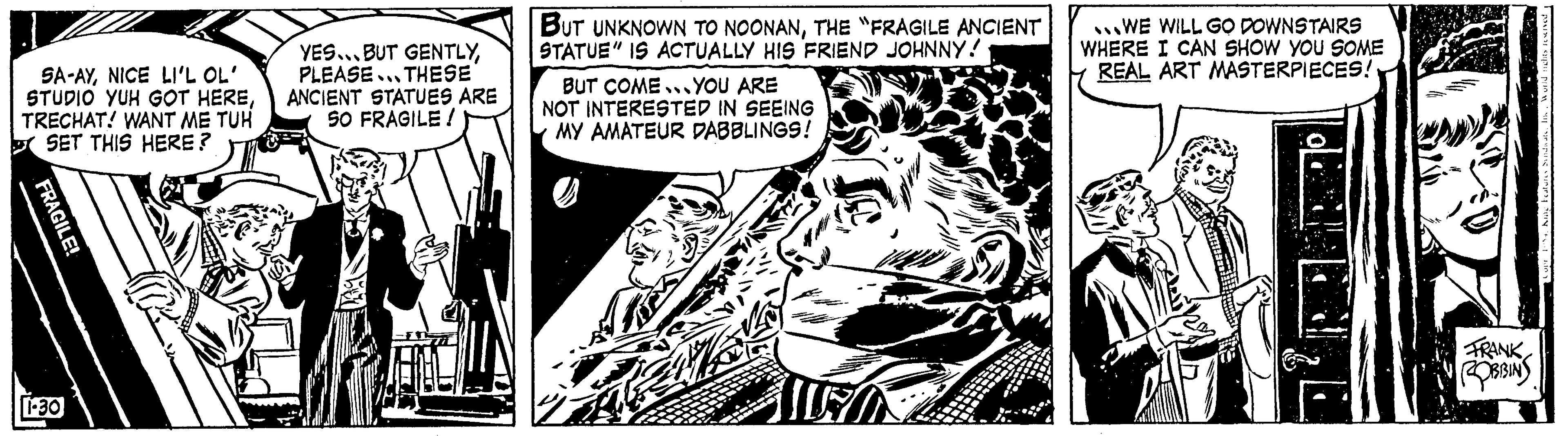 Parallel OCR: SA-AYNICE LI'L OL' STUDIO YUH GOT HERETRECHAT! WANT ME TUH SET THIS HERE? 1.30 YES... BUT GENTLYPLEASE THESE ANCIENT STATUES ARE 50 FRAGILE! BUT UNKNOWN TO NOONANTHE "FRAGILE ANCIENT STATUE" IS ACTUALLY HIS FRIEND JOHNNY! BUT COME. YOU ARE NOT INTERESTED IN SEEING MY AMATEUR DABBLINGS! LEON WE WILL GO DOWNSTAIRS WHERE I CAN SHOW YOU SOME REAL ART MASTERPIECES! FRANK ROBBINS SA - AYNICE LI'L OL ' STUDIO YUH GOT HERETRECHAT ! WANT ME TUH SET THIS HERE ? 1.30 YES ... BUT GENTLYPLEASE THESE ANCIENT STATUES ARE 50 FRAGILE ! BUT UNKNOWN TO NOONANTHE " FRAGILE ANCIENT STATUE " IS ACTUALLY HIS FRIEND JOHNNY ! BUT COME . YOU ARE NOT INTERESTED IN SEEING MY AMATEUR DABBLINGS ! LEON WE WILL GO DOWNSTAIRS WHERE I CAN SHOW YOU SOME REAL ART MASTERPIECES ! FRANK ROBBINS