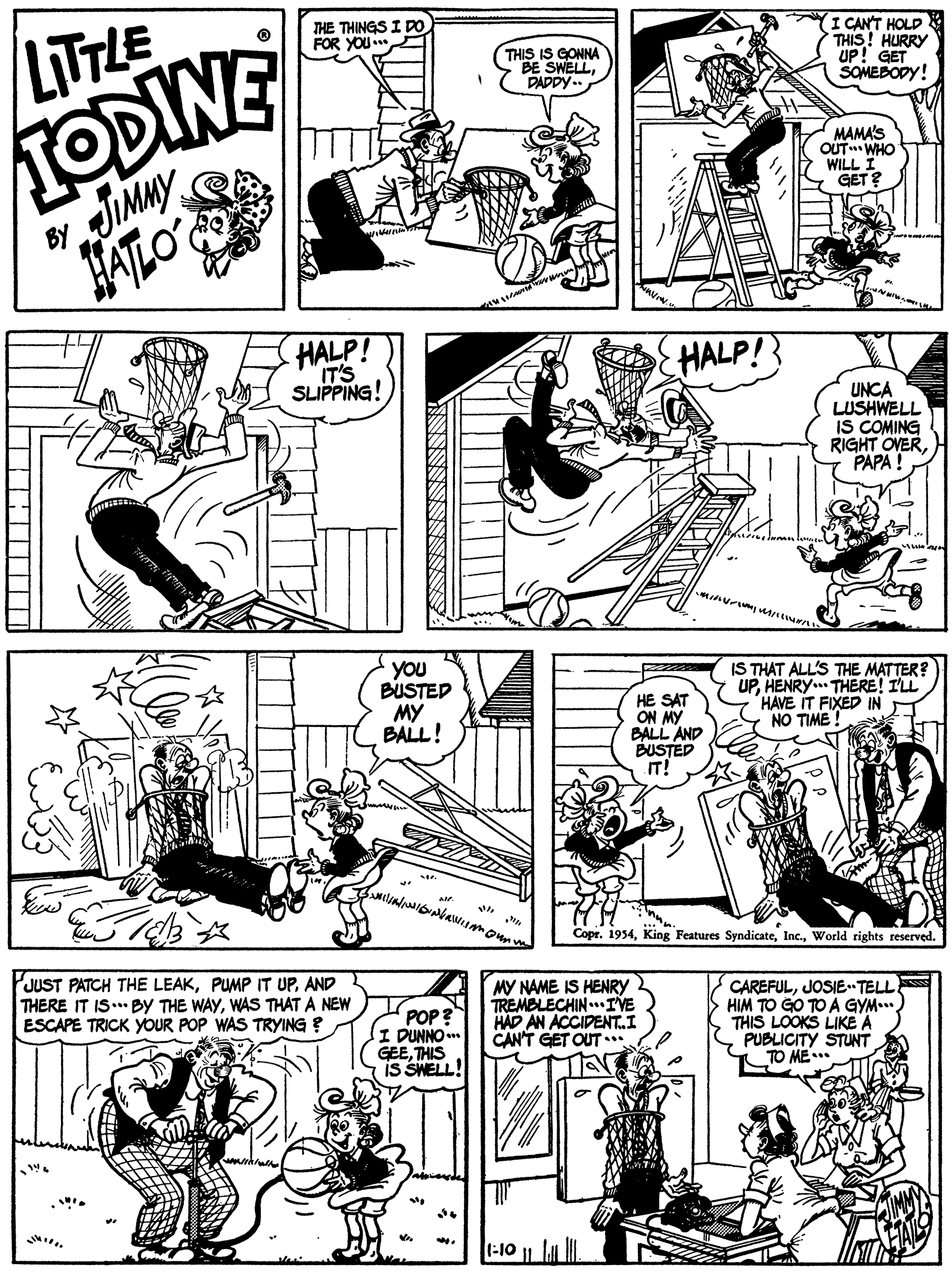 Gesture OCR: LITTLE TODINE JIMMY FATLO THE THINGS I DO FOR YOU I CANT HOLD THIS! HURRY UP! GET SOMEBODY! THIS IS GONNA BE SWELLDADDY.. MAMA'S OUT WHO WILL GET ? BY HALP! IT'S SLIPPING! HALP! UNCA LUSHWELL IS COMING RIGHT OVERPAPA ! minurine wn you BUSTED MY BALL! HE SAT ON MY BALL AND BUSTED IT! IS THAT ALL'S THE MATTER? UPHENRY.. THERE! I'LL HAVE IT FIXED IN NO TIME ! Copr. 1954World rights reserved. PJUST PATCH THE LEAKAND THERE IT IS.. BY THE WAYWAS THAT A NEW ESCAPE TRICK YOUR POP WAS TRYING ? POP ? I DUNNO .. GEETHIS is SWELL! MY NAME IS HENRY TREMBLECHIN..IVE HAD AN ACCIDENTI CAN'T GET OUT ... CAREFULJOSIETELL HIM TO GO TO A GYM.. THIS LOOKS LIKE A PUBLICITY STUNT TO ME* 1-10 LITTLE TODINE JIMMY FATLO THE THINGS I DO FOR YOU I CANT HOLD THIS! HURRY UP! GET SOMEBODY! THIS IS GONNA BE SWELLDADDY.. MAMA'S OUT WHO WILL GET ? BY HALP! IT'S SLIPPING! HALP! UNCA LUSHWELL IS COMING RIGHT OVERPAPA ! minurine wn you BUSTED MY BALL! HE SAT ON MY BALL AND BUSTED IT! IS THAT ALL'S THE MATTER? UPHENRY.. THERE! I'LL HAVE IT FIXED IN NO TIME ! Copr. 1954King Features SyndicateWorld rights reserved. PJUST PATCH THE LEAKPUMP IT UPAND THERE IT IS.. BY THE WAYWAS THAT A NEW ESCAPE TRICK YOUR POP WAS TRYING ? POP ? I DUNNO .. GEETHIS is SWELL! MY NAME IS HENRY TREMBLECHIN..IVE HAD AN ACCIDENTI CAN'T GET OUT ... CAREFULJOSIETELL HIM TO GO TO A GYM.. THIS LOOKS LIKE A PUBLICITY STUNT TO ME* 1-10