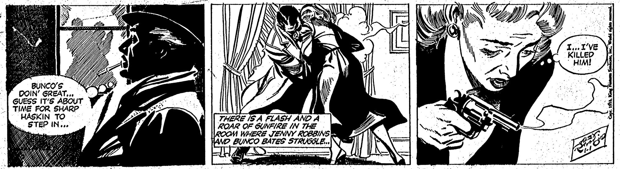 Visual arts OCR: I...I'VE KILLED HIM! BUNCO'S DOIN' GREAT. GUESS IT'S ABOUT TIME FOR SHARP HASKIN TO STEP IN... THERE IS A FLASH AND A ROAR OF GUNFIRE IN THE ROOM WHERE JENNY ROBBINS HAND BUNCO BATES STRUGLE. I...I'VE KILLED HIM! BUNCO'S DOIN' GREAT. GUESS IT'S ABOUT TIME FOR SHARP HASKIN TO STEP IN... THERE IS A FLASH AND A ROAR OF GUNFIRE IN THE ROOM WHERE JENNY ROBBINS HAND BUNCO BATES STRUGLE.