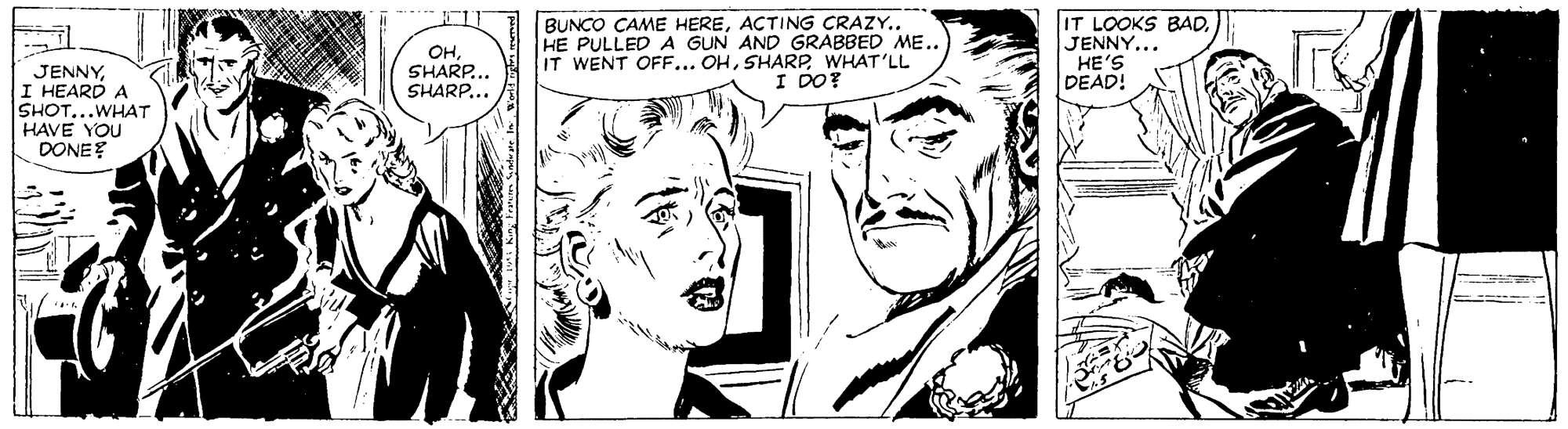 White OCR: OHSHARP. SHARP... BUNCO CAME HERE. HE PULLED A GUN AND GRABBED ME. IT WENT OFF... OHWHAT'LL I DO? IT LOOKS BADJENNY... HE'S DEAD! JENNYI HEARD A SHOT...WHAT HAVE YOU DONE? OHSHARP. SHARP... BUNCO CAME HEREACTING CRAZY. HE PULLED A GUN AND GRABBED ME. IT WENT OFF... OHWHAT'LL I DO? IT LOOKS BADJENNY... HE'S DEAD! JENNYI HEARD A SHOT...WHAT HAVE YOU DONE?