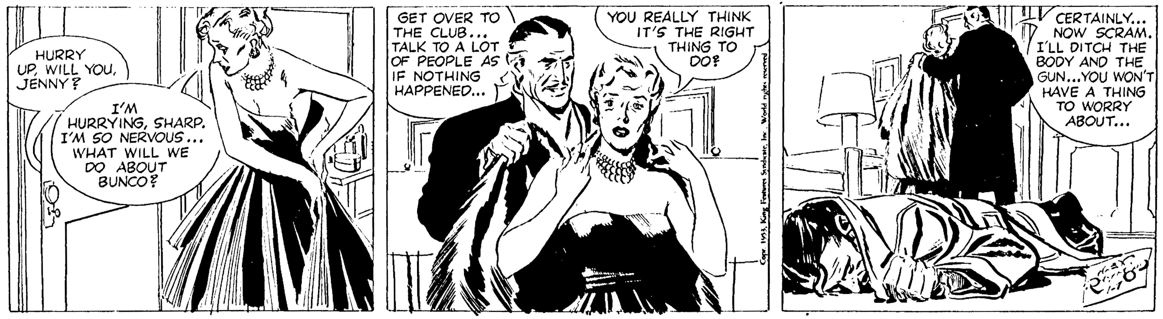 Comic book OCR: V CERTAINLY.. 7 NOW SCRAM. I'LL DITCH THE BODY AND THE GUN...YOU WON'T HAVE A THING TO WORRY YOU REALLY THINK IT'S THE RIGHT THING TO GET OVER TO THE CLUB... TALK TO A L?T OF PEOPLE AS IF NOTHING HAPPENED... HURRY UPJENNY ? I'M HURRYINGSHARP. I'M SO NERVVOUS... WHAT WILL WE DO ABOUT BUNCO? ABOUT... V CERTAINLY.. 7 NOW SCRAM. I'LL DITCH THE BODY AND THE GUN...YOU WON'T HAVE A THING TO WORRY YOU REALLY THINK IT'S THE RIGHT THING TO GET OVER TO THE CLUB... TALK TO A L?T OF PEOPLE AS IF NOTHING HAPPENED... HURRY UPWILL YOUJENNY ? I'M HURRYINGSHARP. I'M SO NERVVOUS... WHAT WILL WE DO ABOUT BUNCO? ABOUT...