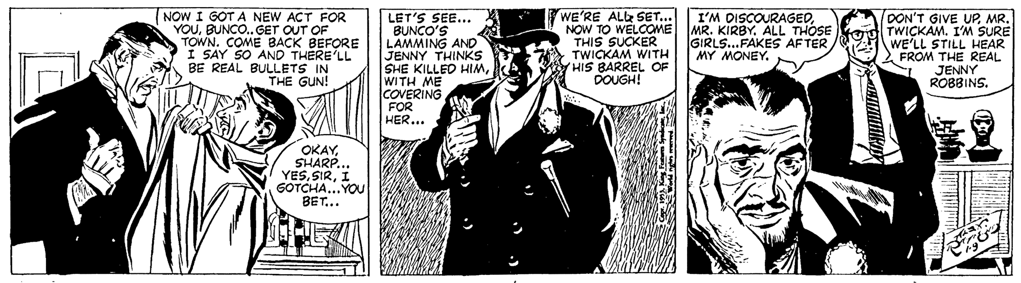 Fictional character OCR: I'M DISCOURAGED(NOW I GOT A NEW ACT FOR YOUBUNCO.. GET OUT OF TOWN. COME BACK BEFORE I SAY SO AND THERE'LL BE REAL BULLETS IN THE GUN! LET'S SEE... BUNCO'S LAMMING AND JENNY THINKS SHE KILLED HIMWITH ME COVERING FOR HER... WE'RE ALR SET... NOW TO WELCOME MR. KIRBYALL THOSE THIS SUCKER TWICKAM WITH YHIS BARREL OF DOUGH! DON'T GIVE UPTWICKAM. I'M SURE WE'LL STILL HEAR 2 FROM THE REAL JENNY ROBBINS. GIRLS...FAKES AFTER MY MONEY. OKAYSHARP... YESI GOTCHA... YOu BET... I'M DISCOURAGED(NOW I GOT A NEW ACT FOR YOUBUNCO.. GET OUT OF TOWN. COME BACK BEFORE I SAY SO AND THERE'LL BE REAL BULLETS IN THE GUN! LET'S SEE... BUNCO'S LAMMING AND JENNY THINKS SHE KILLED HIMWITH ME COVERING FOR HER... WE'RE ALR SET... NOW TO WELCOME MR. KIRBYALL THOSE THIS SUCKER TWICKAM WITH YHIS BARREL OF DOUGH! DON'T GIVE UPTWICKAM. I'M SURE WE'LL STILL HEAR 2 FROM THE REAL JENNY ROBBINS. GIRLS...FAKES AFTER MY MONEY. OKAYSHARP... YESI GOTCHA... YOu BET...