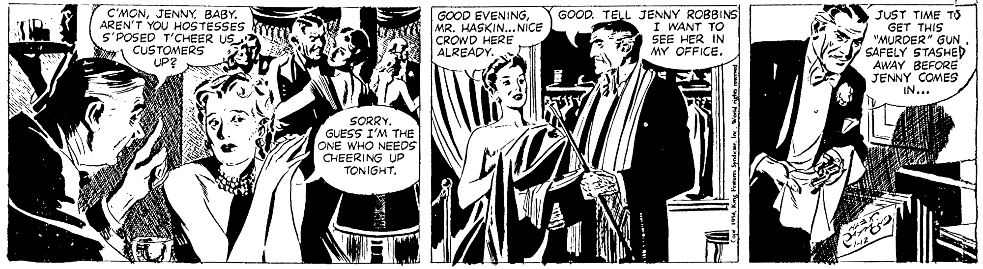 Monochrome OCR: C'MONBABY. AREN'T YOU HOSTESSES S'POSED T'CHEER US CUSTOMERS UP? GOOD EVENINGMR. HASKIN..NICE CROWD HERE ALREADY. GOOD. TELL JENNY ROBBINS I WANT TO SEE HER IN MY OFFICE. JUST TIME TO GET THIS "MURDER" GUN SAFELY STASHED AWAY BEFORE JENNY COMES IN... SORRY. GUESS I'M THE ONE WHO NEEDS CHEERING UP TONIGHTBABY. AREN'T YOU HOSTESSES S'POSED T'CHEER US CUSTOMERS UP? GOOD EVENINGMR. HASKIN..NICE CROWD HERE ALREADY. GOOD. TELL JENNY ROBBINS I WANT TO SEE HER IN MY OFFICE. JUST TIME TO GET THIS "MURDER" GUN SAFELY STASHED AWAY BEFORE JENNY COMES IN... SORRY. GUESS I'M THE ONE WHO NEEDS CHEERING UP TONIGHT