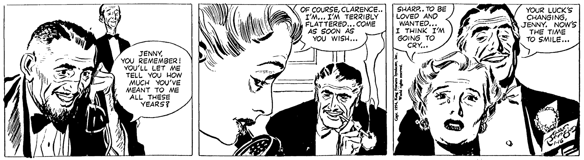 Black OCR: OF COURSECLARENCE.. I'M.. I'M TERRIBLY FLATTERED... COME AS SOON AS YOU WISH... SHARP.. TO BE LOVED AND WANTED... I THINK I'M GOING TO CRY... YOUR LUCK'S CHANGINGJENNY. NOW'S THE TIME TO SMILE... JENNYYOU REMEMBER! YOU'LL LET ME TELL YOU HOW MUCH YOU'VE MEANT TO ME ALL THESE YEARS? OF COURSECLARENCE.. I'M.. I'M TERRIBLY FLATTERED... COME AS SOON AS YOU WISH... SHARP.. TO BE LOVED AND WANTED... I THINK I'M GOING TO CRY... YOUR LUCK'S CHANGINGJENNY. NOW'S THE TIME TO SMILE... JENNYYOU REMEMBER! YOU'LL LET ME TELL YOU HOW MUCH YOU'VE MEANT TO ME ALL THESE YEARS?