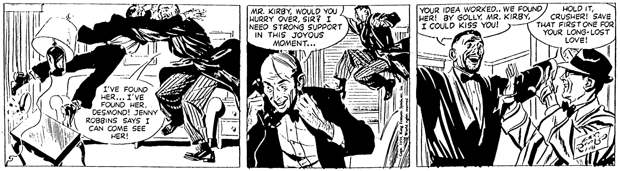 Monochrome OCR: MR. KIRBYWOULD YOU HURRY OVERSIR? I NEED STRONG SUPPORT IN THIS JOYOUS MOMENT... YOUR IDEA WORKED.. WE FOUND HER! BY GOLLYI COULD KISS YOU! HOLD ITCRUSHER! SAVE THAT FIRST ONE FOR YOUR LONG-LOST LOVE! I'VE FOUND HER... I'VE FOUND HERDESMOND! JENNY ROBBINS SAYS I ÇAN COME SEE HER! MR. KIRBYWOULD YOU HURRY OVERSIR? I NEED STRONG SUPPORT IN THIS JOYOUS MOMENT... YOUR IDEA WORKED.. WE FOUND HER! BY GOLLYMR. KIRBYI COULD KISS YOU! HOLD ITCRUSHER! SAVE THAT FIRST ONE FOR YOUR LONG-LOST LOVE! I'VE FOUND HER... I'VE FOUND HERDESMOND! JENNY ROBBINS SAYS I ÇAN COME SEE HER!