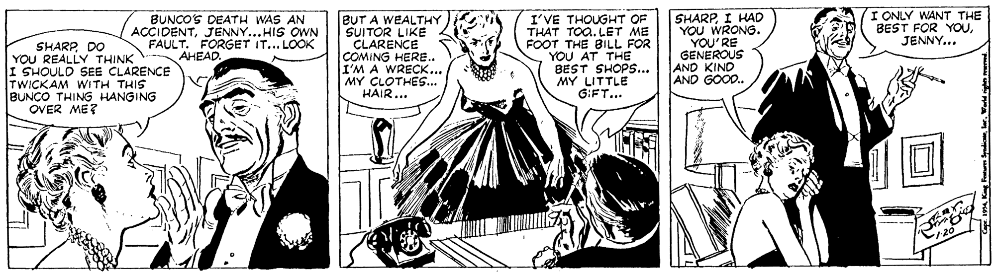 Fiction OCR: I ONLY WANT THE BEST FOR YOUJENNY... SHARP DO YOU REALLY THINK I SHOULD SEE CLARENCE TWICKAM WITH THIS BUNÇO THING HANGING OVER ME? BUNCO'S DEATH WAS AN ACCIDENTJENNY...HIS OWN FAULT. FORGET IT... LOOK AHEAD. BUT A WEALTHY SUITOR LIKE CLARENCE COMING HERE.. I'M A WRECK... MY CLOTHES.. HAIR... I'VE THOUGHT OF THAT TOa. LET ME FOOT THE BILL FOR YOU AT THE BEST SHOPS... MY LITTLE GIFT.. SHARPI HAD YOU WRONG. YOU'RE GENEROUS AND KIND AND GOOD. m King Fum Syadic ler. Wd I ONLY WANT THE BEST FOR YOUJENNY... SHARP DO YOU REALLY THINK I SHOULD SEE CLARENCE TWICKAM WITH THIS BUNÇO THING HANGING OVER ME? BUNCO'S DEATH WAS AN ACCIDENTJENNY...HIS OWN FAULT. FORGET IT... LOOK AHEAD. BUT A WEALTHY SUITOR LIKE CLARENCE COMING HERE.. I'M A WRECK... MY CLOTHES.. HAIR... I'VE THOUGHT OF THAT TOa. LET ME FOOT THE BILL FOR YOU AT THE BEST SHOPS... MY LITTLE GIFT.. SHARPI HAD YOU WRONG. YOU'RE GENEROUS AND KIND AND GOOD. m King Fum Syadic ler. Wd