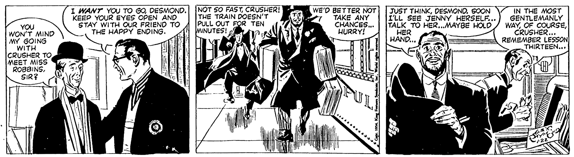 Illustration OCR: I WANT YOU TO GODESMOND. KEEP YOUR EYES OPEN AND STAY WITH OUR FRIEND TO THE HAPPY ENDING. NOT SO FASTCRUSHER! THE TRAIN DOESN'T PULL OUT FOR TEN MINUTES! WE'D BETTER NOT TAKE ANY CHANCES... HURRY! JUST THINKDESMOND. SOON I'LL SEE JENNY HERSELF... TALK TO HER...MAYBE HOLD HER HAND... IN THE MOST GENTLEMANLY WAYCRUSHER... REMEMBER LESSON THIRTEEN... YOU WON'T MIND MY GOING WITH CRUSHER TO MEET MISS ROBBINSSIR? I WANT YOU TO GODESMOND. KEEP YOUR EYES OPEN AND STAY WITH OUR FRIEND TO THE HAPPY ENDING. NOT SO FASTCRUSHER! THE TRAIN DOESN'T PULL OUT FOR TEN MINUTES! WE'D BETTER NOT TAKE ANY CHANCES... HURRY! JUST THINKDESMOND. SOON I'LL SEE JENNY HERSELF... TALK TO HER...MAYBE HOLD HER HAND... IN THE MOST GENTLEMANLY WAYOF COURSECRUSHER... REMEMBER LESSON THIRTEEN... YOU WON'T MIND MY GOING WITH CRUSHER TO MEET MISS ROBBINS