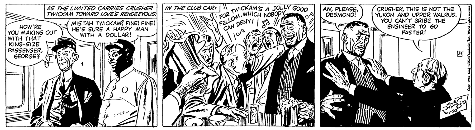 People OCR: AS THE LIMITEO CARRIES CRUSHER TWICKAM TOWARD LOVES RENDEZVOUS: MISTAH TWICKAM? FINE! FINE! HE'S SURE A HAPPY MAN WITH A DOLLAR! IN THE CLUB CAR: W HOW'RE YOU MAKING OUT WITH THAT KING-SIZE PASSENGERGEORGE? FOR TWICKAMS A JOLLY GOOD FELLOW.. WHICH NOBODY AWDESMOND! CRUSHERTHIS IS NOT THE YUKON AND UPPER WALRUS. YOU CAN'T BRIBE THE ENGINEER TO GO FASTER! CAN DENY! AS THE LIMITEO CARRIES CRUSHER TWICKAM TOWARD LOVES RENDEZVOUS: MISTAH TWICKAM? FINE! FINE! HE'S SURE A HAPPY MAN WITH A DOLLAR! IN THE CLUB CAR: W HOW'RE YOU MAKING OUT WITH THAT KING-SIZE PASSENGERGEORGE? FOR TWICKAMS A JOLLY GOOD FELLOW.. WHICH NOBODY AWDESMOND! CRUSHERTHIS IS NOT THE YUKON AND UPPER WALRUS. YOU CAN'T BRIBE THE ENGINEER TO GO FASTER! CAN DENY!