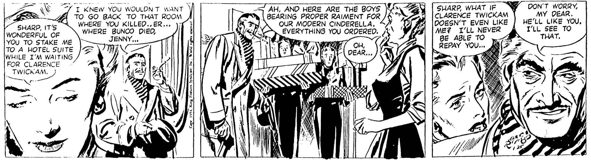 Illustration OCR: I KNEW YOu WOULDN T WANT TO GO BACK TO THAT ROOM WHERE YOU KILLED.. ER... WHERE BUNCO DIEDJENNY... AHAND HERE ARE THE BOYS BEARING PROPER RAIMENT FOR OUR MODERN CINDERELLA. EVERYTHING YOU ORDERED. SHARPWHAT IF CLARENCE TWICKAM DOESN'T EVEN LIKE ME? I'LL NEVER BE ABLE TO REPAY YOU... DON'T WORRYMY DEAR. HE'LL LIKE YOUI'LL SEE TO THAT. SHARPIT'S WONDERFUL OF YOU TO STAKE ME TO A HOTEL SUITE WHILE I'M WAITING FOR CLARENCE TWICKAM. OHDEAR... I KNEW YOu WOULDN T WANT TO GO BACK TO THAT ROOM WHERE YOU KILLED.. ER... WHERE BUNCO DIEDJENNY... AHAND HERE ARE THE BOYS BEARING PROPER RAIMENT FOR OUR MODERN CINDERELLA. EVERYTHING YOU ORDERED. SHARPWHAT IF CLARENCE TWICKAM DOESN'T EVEN LIKE ME? I'LL NEVER BE ABLE TO REPAY YOU... DON'T WORRYMY DEAR. HE'LL LIKE YOUI'LL SEE TO THAT. SHARPIT'S WONDERFUL OF YOU TO STAKE ME TO A HOTEL SUITE WHILE I'M WAITING FOR CLARENCE TWICKAM. OH