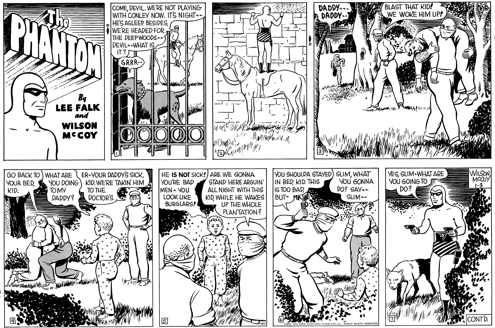 Font OCR: DADDY. DADDY.. BLAST THAT KID! WE WOKE HIM UP! BHANTON COMEDEVIL. WE'RE NOT PLAYING WITH CONLEY NOW. IT'S NIGHT HE'S ASLEEP BESIDESWE'RE HEADED FOR THE DEEPWOODS DEVIL.-WHAT IS IT? GRRR By LEE FALK and WILSON MCCOY GO BACK TO WHAT ARE YOUR BEDKID. ER YOUR DADDY'S SICKYOU DOING KID. WE'RE TAKIN HIM TO THE DOCTOR'S. HE IS NOT SICK!) ARE WE GONNA YOU'RE BAD MEN - YOU LOOK LIKE BURGLARS! YOU SHOULDA STAYED) SLIMWHAT IN BED KID THIS IS TOO BAD . BUT- YESSLIM-WHAT ARE YOU GOING TO DO? WILSON MCCOY (-3 STAND HERE ARGUIN' ALL NIGHT WITH THIS YoU GONNA PO? SAY. TOMY DADDY? KIDWHILE HE WAKES UP THE WHOLE PLANTATION? SLIM.. ... CONTD. DADDY. DADDY.. BLAST THAT KID! WE WOKE HIM UP! BHANTON COMEDEVIL. WE'RE NOT PLAYING WITH CONLEY NOW. IT'S NIGHT HE'S ASLEEP BESIDESWE'RE HEADED FOR THE DEEPWOODS DEVIL.-WHAT IS IT? GRRR By LEE FALK and WILSON MCCOY GO BACK TO WHAT ARE YOUR BEDKID. ER YOUR DADDY'S SICKYOU DOING KID. WE'RE TAKIN HIM TO THE DOCTOR'S. HE IS NOT SICK!) ARE WE GONNA YOU'RE BAD MEN - YOU LOOK LIKE BURGLARS! YOU SHOULDA STAYED) SLIMWHAT IN BED KID THIS IS TOO BAD . BUT- YESSLIM-WHAT ARE YOU GOING TO DO? WILSON MCCOY (-3 STAND HERE ARGUIN' ALL NIGHT WITH THIS YoU GONNA PO? SAY. TOMY DADDY? KIDWHILE HE WAKES UP THE WHOLE PLANTATION? SLIM.. ... CONTD.