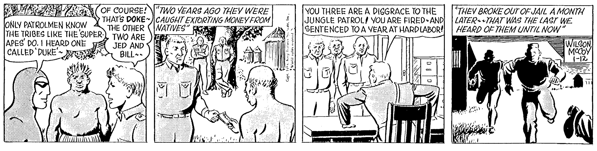 Line OCR: A ATAEA OF COURSE! "TWO YEARS AGO THEV WERE ONLY PATROLMEN KNOW THE TRIGES LIKE THE SUPER TWO ARE APES' DO. I HEARD ONE CALLED DUKE'-N YOU THREE ARE A DISGRACE TO THE JUNGLE PATROL! YOU ARE FIRED AND SENTENCED TO A YEAR AT HARDLABOR! HEARD OF THEM UNTIL NOW THAT'S DOKE CAUGHT EXIORTING MONEY FROM THE OTHER (NATIVES" A "THEY BROKE OUr OF JAIL A MONTH LATER THAT WAS THE LAST WE JED AND BILL-. WILSON MCCOY i-12 A ATAEA OF COURSE! "TWO YEARS AGO THEV WERE ONLY PATROLMEN KNOW THE TRIGES LIKE THE SUPER TWO ARE APES' DO. I HEARD ONE CALLED DUKE'-N YOU THREE ARE A DISGRACE TO THE JUNGLE PATROL! YOU ARE FIRED AND SENTENCED TO A YEAR AT HARDLABOR! HEARD OF THEM UNTIL NOW THAT'S DOKE CAUGHT EXIORTING MONEY FROM THE OTHER (NATIVES" A "THEY BROKE OUr OF JAIL A MONTH LATER THAT WAS THE LAST WE JED AND BILL-. WILSON MCCOY i-12