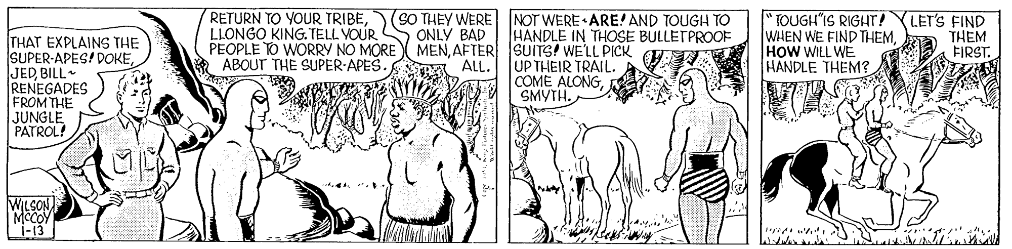 Cartoon OCR: RETURN TO YOUR TRIBELLONGO KING.TELL VOUR PEOPLE TO WORRY NO MORE ABOUT THE SUPER-APES. SO THEY WERE NOT WERE ARE! AND TOUGH TO ONLY BAD MENAFTER SUITS! WELL PICK TOUGH"IS RIGHT! WHEN WE FIND THEMHOW WILL WE. HANDLE THEM? LET'S FIND THEM FIRST. HANDLE IN THOSE BULLETPROOF THAT EXPLAINS THE SUPER-APES! DOKEBILL RENEGADES FROM THE JUNGLE PATROL! UP THEIR TRAIL. COME ALONGSMYTH. ALL. WILSON MCCOY 1-13 RETURN TO YOUR TRIBELLONGO KING.TELL VOUR PEOPLE TO WORRY NO MORE ABOUT THE SUPER-APES. SO THEY WERE NOT WERE ARE! AND TOUGH TO ONLY BAD MENAFTER SUITS! WELL PICK TOUGH"IS RIGHT! WHEN WE FIND THEMHOW WILL WE. HANDLE THEM? LET'S FIND THEM FIRST. HANDLE IN THOSE BULLETPROOF THAT EXPLAINS THE SUPER-APES! DOKEBILL RENEGADES FROM THE JUNGLE PATROL! UP THEIR TRAIL. COME ALONGSMYTH. ALL. WILSON MCCOY 1-13