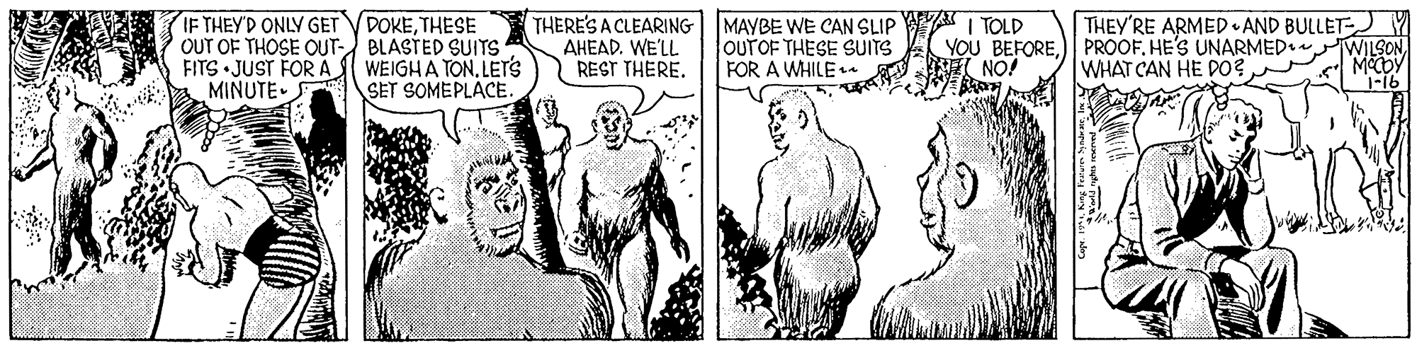 Line OCR: IF THEY'D ONLY GET VDOKETHESE OUT OF THOSE OUT- BLASTED SUITS FITS JUST FOR A MINUTE- WEIGHA TON. LETrS SET SOMEPLACE THERE'S A CLEARING AHEAD. WE'LL REST THERE. MAYBE WE CAN SLIP I TOLD OUTOF THESE SUITS FOR A WHILE YOU BEFOREPROOF. HE'S UNARMED• WHAT CAN HE DO? THEY'RE ARMED AND BULLET WILSON MOCOY 1-16 NO! IF THEY'D ONLY GET VDOKETHESE OUT OF THOSE OUT- BLASTED SUITS FITS JUST FOR A MINUTE- WEIGHA TON. LETrS SET SOMEPLACE THERE'S A CLEARING AHEAD. WE'LL REST THERE. MAYBE WE CAN SLIP I TOLD OUTOF THESE SUITS FOR A WHILE YOU BEFOREPROOF. HE'S UNARMED• WHAT CAN HE DO? THEY'RE ARMED AND BULLET WILSON MOCOY 1-16 NO!