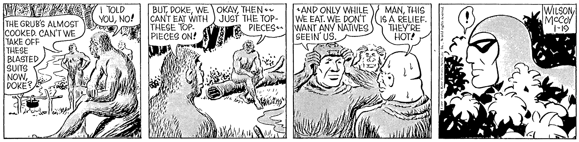 Font OCR: I TOLD YOUNO! BUTTHEN CAN'T EAT WITH ) JUST THE TOP- THESE TOP PIECES ON! AND ONLY WHILE WE EAT. WE DON'T WANT ANY NATIVES SEEIN' US. MANTHIS IS A RELIEF. THEY'RE HOT! WILSON MCCOY THE GRUB'S ALMOST COOKED. CAN'T WE TAKE OFF THESE BLASTEDSUITS NOWDOKE? PIECES 61-1 I TOLD YOUNO! BUTWE OKAYTHEN CAN'T EAT WITH ) JUST THE TOP- THESE TOP PIECES ON! AND ONLY WHILE WE EAT. WE DON'T WANT ANY NATIVES SEEIN' US. MANTHIS IS A RELIEF. THEY'RE HOT! WILSON MCCOY THE GRUB'S ALMOST COOKED. CAN'T WE TAKE OFF THESE BLASTEDSUITS NOWDOKE? PIECES 61-1