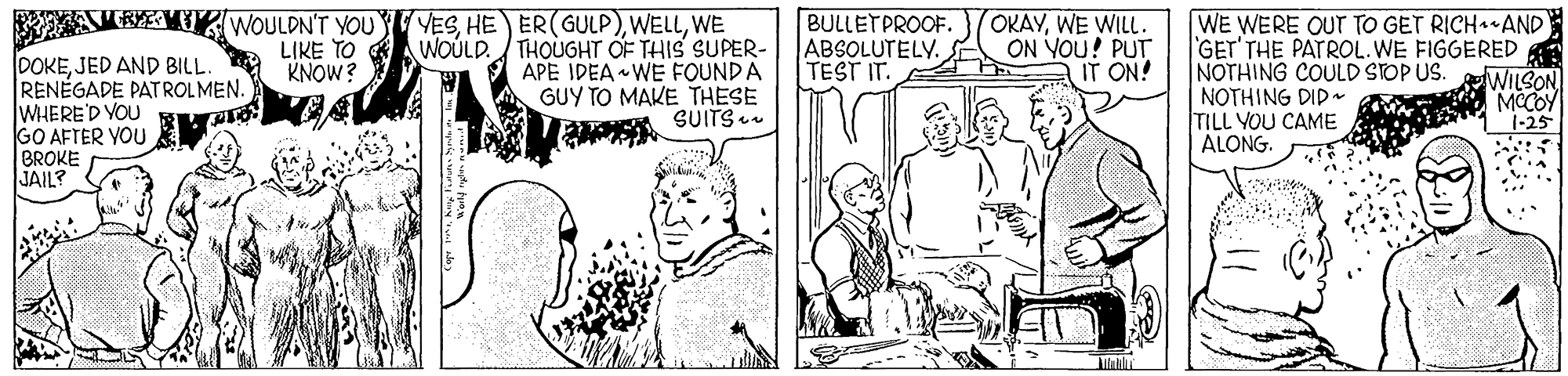 Art OCR: OKAYWE WILL. ON YOU! PUT IT ON! AVBYETI WOULDN'T YOU VESWE WOÚLD. THOUGHT OF THIS SUPER- APE IDEA WE FOUND A GUY TO MAKE THESE SUITS u BULLETPROOF. ABSOLUTELY. TEST IT. WE WERE OUT TO GET RICH AND GET'THE PATROL.WE FIGGERED NOTHING COULD STOP US. NOTHING DID- TILL YOU CAME ALONG. LIKE TO KNOW? DOKEJED AND BILL. RENÉGADE PATROLMEN. WHERE'D YOU R GO AFTER YOU BROKE JAIL? WILSON MCCOY 1-25 OKAYWE WILL. ON YOU! PUT IT ON! AVBYETI WOULDN'T YOU VESHE ER(GULP)WE WOÚLD. THOUGHT OF THIS SUPER- APE IDEA WE FOUND A GUY TO MAKE THESE SUITS u BULLETPROOF. ABSOLUTELY. TEST IT. WE WERE OUT TO GET RICH AND GET'THE PATROL.WE FIGGERED NOTHING COULD STOP US. NOTHING DID- TILL YOU CAME ALONG. LIKE TO KNOW? DOKEJED AND BILL. RENÉGADE PATROLMEN. WHERE'D YOU R GO AFTER YOU BROKE JAIL? WILSON MCCOY 1-25