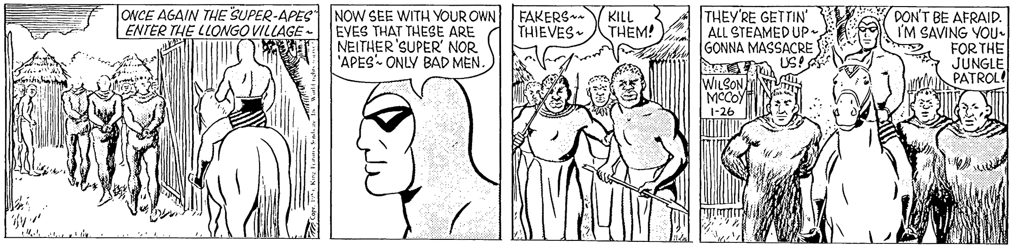 Jaw OCR: ONCE AGAIN THE SUPER-APES NOW SEE WITH YOUR OWN EVES THAT THESE ARE NEITHER'SUPER' NOR 'APES ONLY BAD MEN. FAKERS THIEVES THEY'RE GETTIN' ALL STEAMED UP. GONNA MASSACRE USA DON'T BE AFRAID. I'M SAVING YOU. FOR THE JUNGLE PATROL! KILL THEM! ENTER THE LLONGO VILLAGE- WILSON MCCOY 1-26 ??? ONCE AGAIN THE SUPER-APES NOW SEE WITH YOUR OWN EVES THAT THESE ARE NEITHER'SUPER' NOR 'APES ONLY BAD MEN. FAKERS THIEVES THEY'RE GETTIN' ALL STEAMED UP. GONNA MASSACRE USA DON'T BE AFRAID. I'M SAVING YOU. FOR THE JUNGLE PATROL! KILL THEM! ENTER THE LLONGO VILLAGE- WILSON MCCOY 1-26 ???