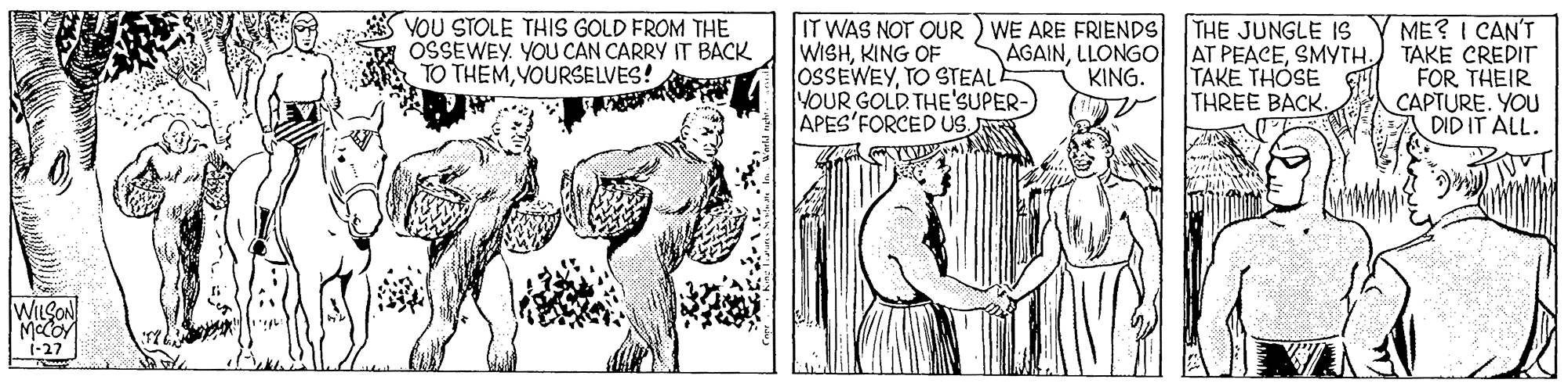 Font OCR: VOU STOLE THIS GOLD FROM THE OSSEWEY. YOU CAN CARRY IT BACK TO THEMYOURSELVES! ME? I CAN'T AT PEACESMYTH. TAKE CREDIT FOR THEIR CAPTURE. YOU DID IT ALL. THE JUNGLE 1S IT WAS NOT OUR ) WE ARE FRIENDS WISHKING OF OSSEWEYTO STEAL YOUR GOLD THE'SUPER- APES'FORCED US AGAINLLONGO KING. TAKE THOSE THREE BACK. WILSON 1-27 VOU STOLE THIS GOLD FROM THE OSSEWEY. YOU CAN CARRY IT BACK TO THEMYOURSELVES! ME? I CAN'T AT PEACESMYTH. TAKE CREDIT FOR THEIR CAPTURE. YOU DID IT ALL. THE JUNGLE 1S IT WAS NOT OUR ) WE ARE FRIENDS WISHKING OF OSSEWEYTO STEAL YOUR GOLD THE'SUPER- APES'FORCED US AGAINLLONGO KING. TAKE THOSE THREE BACK. WILSON 1-27