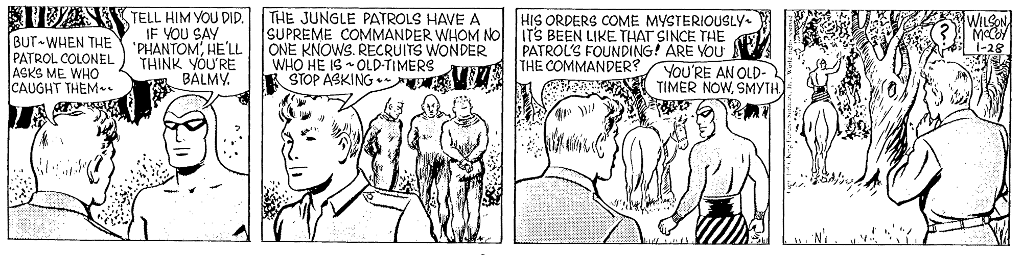 Illustration OCR: TAS TELL HIM YOU DID. BUT WHEN THE PATROL COLONEL ASKS ME WHO CAUGHT THEM. IF YOU SAY 'PHANTOM'HE'L THINK YOU'RE BALMY. THE JUNGLE PATROLS HAVE A SUPREME COMMANDER WHOM NO ONE KNOWS. RECRUITS WONDER WHO HE IS OLD-TIMERS STOP ASKING • HIS ORDERS COME MYSTERIOUSLY. IT'S BEEN LIKE THAT SINCE THE PATROL'S FOUNDING! ARE YOU YOU'RE AN OLD- TIMER NOWSMYTH -28 THE COMMANDER? TAS TELL HIM YOU DID. BUT WHEN THE PATROL COLONEL ASKS ME WHO CAUGHT THEM. IF YOU SAY 'PHANTOM'HE'L THINK YOU'RE BALMY. THE JUNGLE PATROLS HAVE A SUPREME COMMANDER WHOM NO ONE KNOWS. RECRUITS WONDER WHO HE IS OLD-TIMERS STOP ASKING • HIS ORDERS COME MYSTERIOUSLY. IT'S BEEN LIKE THAT SINCE THE PATROL'S FOUNDING! ARE YOU YOU'RE AN OLD- TIMER NOWSMYTH -28 THE COMMANDER?