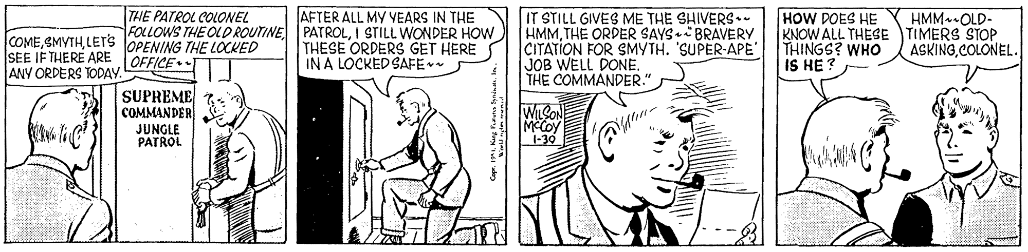 Finger OCR: THE PATROL COLONEL AFTER ALL MY YEARS IN THE IT STILL GIVES ME THE SHIVERS.. HMMTHE ORDER SAYS BRAVERY CITATION FOR SMYTH. 'SUPER-APE' JOB WELL DONE. THE COMMANDER." HOW DOES HE KNOW ALL THESE TIMERS STOP THINGS? WHO IS HE ? HMM OLD- FOLLOWS THE OLD ROUTINE PATROLI STILL WONDER HOW COMELETS OPENING THE LOCKED SEE IF THERE ARE OFFICE• ANY ORDERS TODAY. THESE ORDERS GET HERE IN A LOCKED SAFE ASKINGCOLONEL. SUPREME COMMANDER JUNGLE PATROL WLSONE MeCoy -30 THE PATROL COLONEL AFTER ALL MY YEARS IN THE IT STILL GIVES ME THE SHIVERS.. HMMTHE ORDER SAYS BRAVERY CITATION FOR SMYTH. 'SUPER-APE' JOB WELL DONE. THE COMMANDER." HOW DOES HE KNOW ALL THESE TIMERS STOP THINGS? WHO IS HE ? HMM OLD- FOLLOWS THE OLD ROUTINE PATROLI STILL WONDER HOW COMELETS OPENING THE LOCKED SEE IF THERE ARE OFFICE• ANY ORDERS TODAY. THESE ORDERS GET HERE IN A LOCKED SAFE ASKINGCOLONEL. SUPREME COMMANDER JUNGLE PATROL WLSONE MeCoy -30