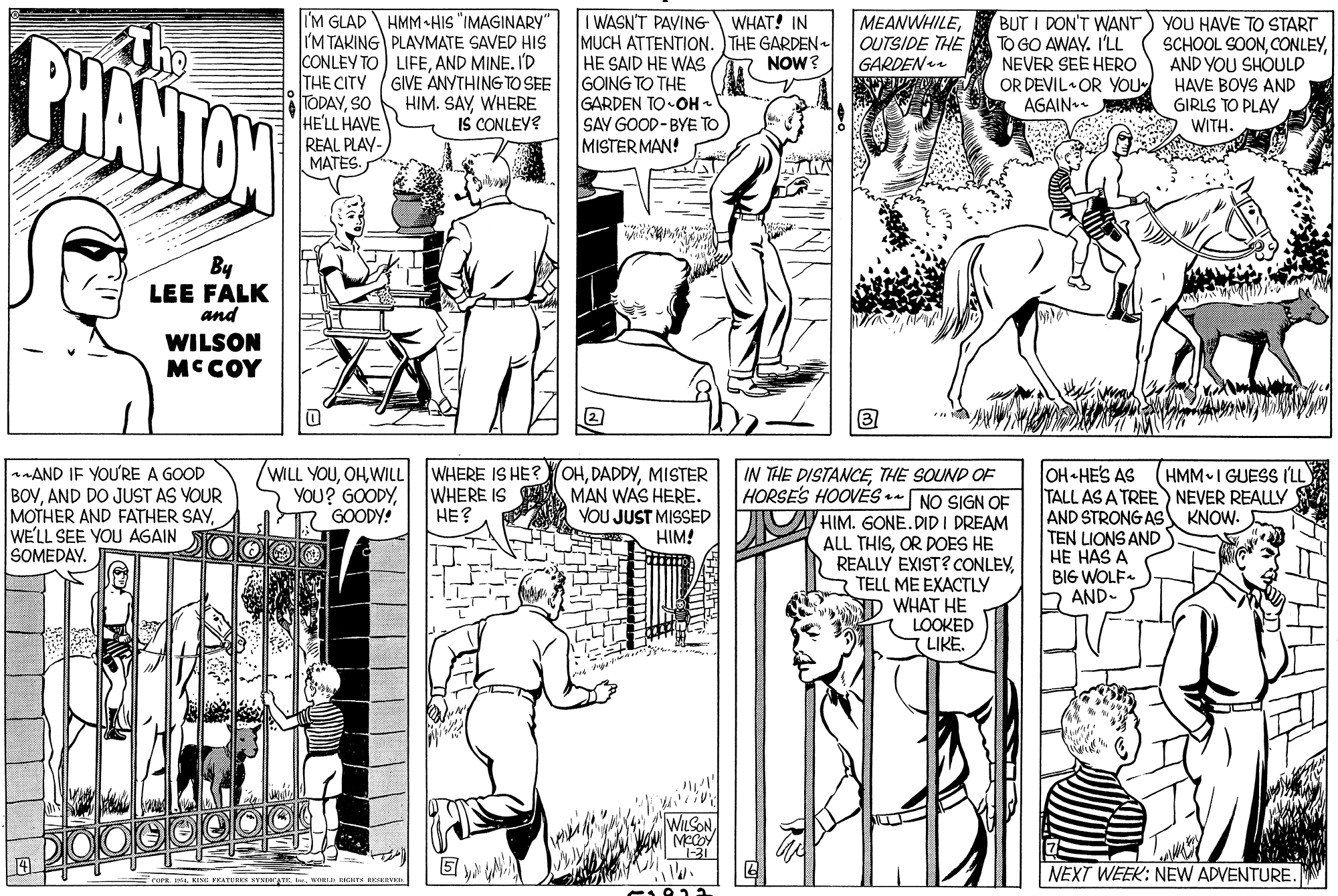 Black-and-white OCR: MEANWHILEOUTSIDE THE GARDEN I'M GLAD HMM•HIS "IMAGINARY" I'M TAKING PLAYMATE SAVED HIS CONLEY TO) LIFEAND MINE. I'D THE CITY GIVE ANYTHING TO SEE TODAYSO HE'LL HAVE REAL PLAY- MATES. I WASN'T PAVING MUCH ATTENTION. THE GARDEN HE SAID HE WAS GOING TO THE GARDEN TO-OH - SAY GOOD-BYE TO MISTER MAN! BUT I DON'T WANT TO GO AWAY. I'LL NEVER SEE HERO OR DEVIL OR YOU AGAIN. WHAT! IN CHANTAN YOU HAVE TO START SCHOOL SOONAND YOU SHOULD HAVE BOYS AND GIRLS TO PLAY WITH. NOW? HIM. SAYWHERE IS CONLEYE By LEE FALK and WILSON MCCOY AND IF YOUURE A GOOD BOVAND DO JUST AS YOUR MOTHER AND FATHER SAYWE'LL SEE YOU AGAIN SOMEDAY. OHMISTER MAN WAS HERE. VOU JUST MISSED HIM! HMM I GUESS (LL WILL YOUWILL YOU? GOODYGOODY! WHERE IS HE? WHERE IS HE? OH HE'S AS TALL AS A TREE) NEVER REALLY AND STRONG AS KNOW. TEN LIONS AND HE HAS A BIG WOLF- AND- IN THE DISTANCETHE SOUND OF HORSES HOOVES *- NO SIGN OF HIM. GONE.DID I DREAM ALL THISOR DOES HE REALLY EXIST? CONLEYTELL ME EXACTLY WHAT HE LOOKED LIKE. WILSON 4. NEXT WEEK: NEW ADVENTURE. EceraKING FEATURES SYSDATK MEANWHILEOUTSIDE THE GARDEN I'M GLAD HMM•HIS "IMAGINARY" I'M TAKING PLAYMATE SAVED HIS CONLEY TO) LIFEAND MINE. I'D THE CITY GIVE ANYTHING TO SEE TODAYSO HE'LL HAVE REAL PLAY- MATES. I WASN'T PAVING MUCH ATTENTION. THE GARDEN HE SAID HE WAS GOING TO THE GARDEN TO-OH - SAY GOOD-BYE TO MISTER MAN! BUT I DON'T WANT TO GO AWAY. I'LL NEVER SEE HERO OR DEVIL OR YOU AGAIN. WHAT! IN CHANTAN YOU HAVE TO START SCHOOL SOONAND YOU SHOULD HAVE BOYS AND GIRLS TO PLAY WITH. NOW? HIM. SAYWHERE IS CONLEYE By LEE FALK and WILSON MCCOY AND IF YOUURE A GOOD BOVAND DO JUST AS YOUR MOTHER AND FATHER SAYWE'LL SEE YOU AGAIN SOMEDAY. OHMISTER MAN WAS HERE. VOU JUST MISSED HIM! HMM I GUESS (LL WILL YOUWILL YOU? GOODYGOODY! WHERE IS HE? WHERE IS HE? OH HE'S AS TALL AS A TREE) NEVER REALLY AND STRONG AS KNOW. TEN LIONS AND HE HAS A BIG WOLF- AND- IN THE DISTANCETHE SOUND OF HORSES HOOVES *- NO SIGN OF HIM. GONE.DID I DREAM ALL THISOR DOES HE REALLY EXIST? CONLEYTELL ME EXACTLY WHAT HE LOOKED LIKE. WILSON 4. NEXT WEEK: NEW ADVENTURE. EceraKING FEATURES SYSDATK