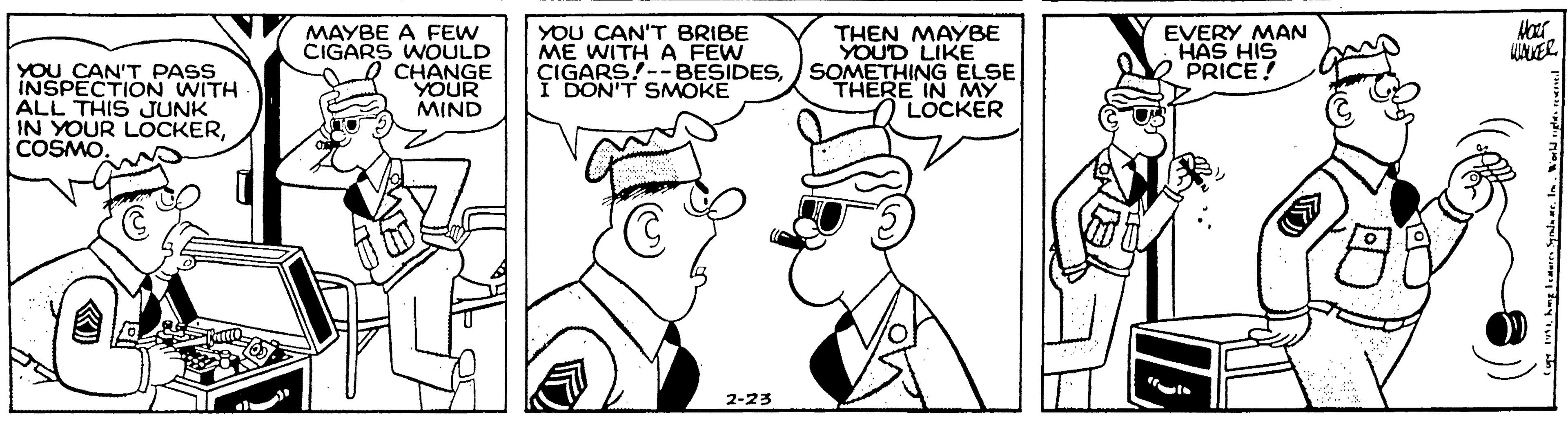 Human body OCR: YOU CAN'T PASS INSPECTION WITH ALL THIS JUNK IN YOUR LOCKERCOSMO MAYBE A FEW CIGARS WOULD CHANGE YOUR MIND YOU CAN'T BRIBE ME WITH A FEW CIGARS!--BESIDESI DON'T SMOKE THEN MAYBE YOUD LIKE SOMETHING ELSE THERE IN LOCKER EVERY MAN HAS HIS PRICE! 2-23 YOU CAN'T PASS INSPECTION WITH ALL THIS JUNK IN YOUR LOCKERCOSMO MAYBE A FEW CIGARS WOULD CHANGE YOUR MIND YOU CAN'T BRIBE ME WITH A FEW CIGARS!--BESIDESI DON'T SMOKE THEN MAYBE YOUD LIKE SOMETHING ELSE THERE IN LOCKER EVERY MAN HAS HIS PRICE! 2-23