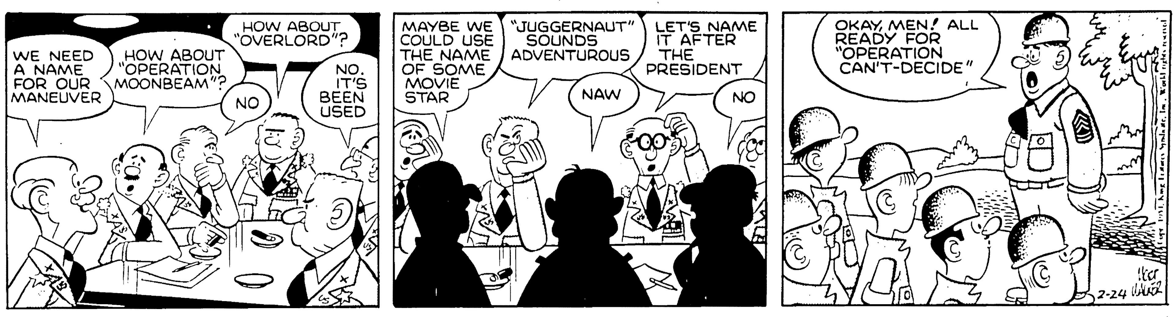 Monochrome photography OCR: "JUGGERNAUT" SOUNDS ADVENTUROUS LET'S NAME IT AFTER THE PRESIDENT OKAYMEN! ALL READY FOR "OPERATION CAN'T-DECIDE" HOW ABOUT "OVERLORD"? WE NEED A NAME FOR OUR MOONBEAM"? MANEUVER MAYBE WE COULD USE THE NAME OF SOME MOVIE STAR HOW ABOUT "OPERATION NO. IT'S BEEN USED NAW NO NO 2-24 A2 "JUGGERNAUT" SOUNDS ADVENTUROUS LET'S NAME IT AFTER THE PRESIDENT OKAYMEN! ALL READY FOR "OPERATION CAN'T-DECIDE" HOW ABOUT "OVERLORD"? WE NEED A NAME FOR OUR MOONBEAM"? MANEUVER MAYBE WE COULD USE THE NAME OF SOME MOVIE STAR HOW ABOUT "OPERATION NO. IT'S BEEN USED NAW NO NO 2-24 A2